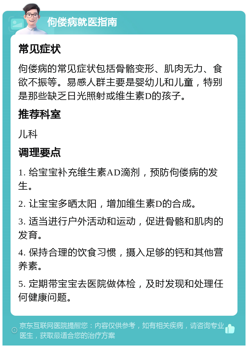 佝偻病就医指南 常见症状 佝偻病的常见症状包括骨骼变形、肌肉无力、食欲不振等。易感人群主要是婴幼儿和儿童，特别是那些缺乏日光照射或维生素D的孩子。 推荐科室 儿科 调理要点 1. 给宝宝补充维生素AD滴剂，预防佝偻病的发生。 2. 让宝宝多晒太阳，增加维生素D的合成。 3. 适当进行户外活动和运动，促进骨骼和肌肉的发育。 4. 保持合理的饮食习惯，摄入足够的钙和其他营养素。 5. 定期带宝宝去医院做体检，及时发现和处理任何健康问题。