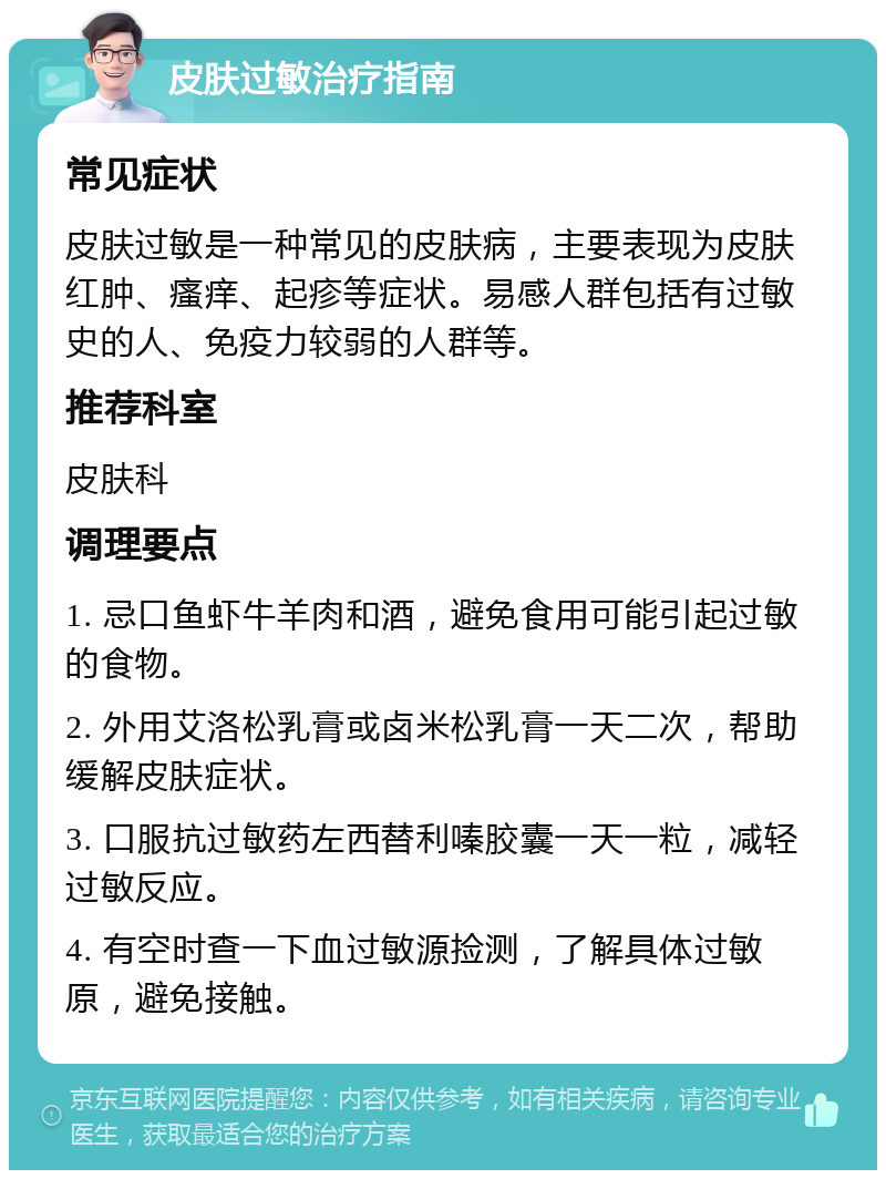 皮肤过敏治疗指南 常见症状 皮肤过敏是一种常见的皮肤病，主要表现为皮肤红肿、瘙痒、起疹等症状。易感人群包括有过敏史的人、免疫力较弱的人群等。 推荐科室 皮肤科 调理要点 1. 忌口鱼虾牛羊肉和酒，避免食用可能引起过敏的食物。 2. 外用艾洛松乳膏或卤米松乳膏一天二次，帮助缓解皮肤症状。 3. 口服抗过敏药左西替利嗪胶囊一天一粒，减轻过敏反应。 4. 有空时查一下血过敏源捡测，了解具体过敏原，避免接触。