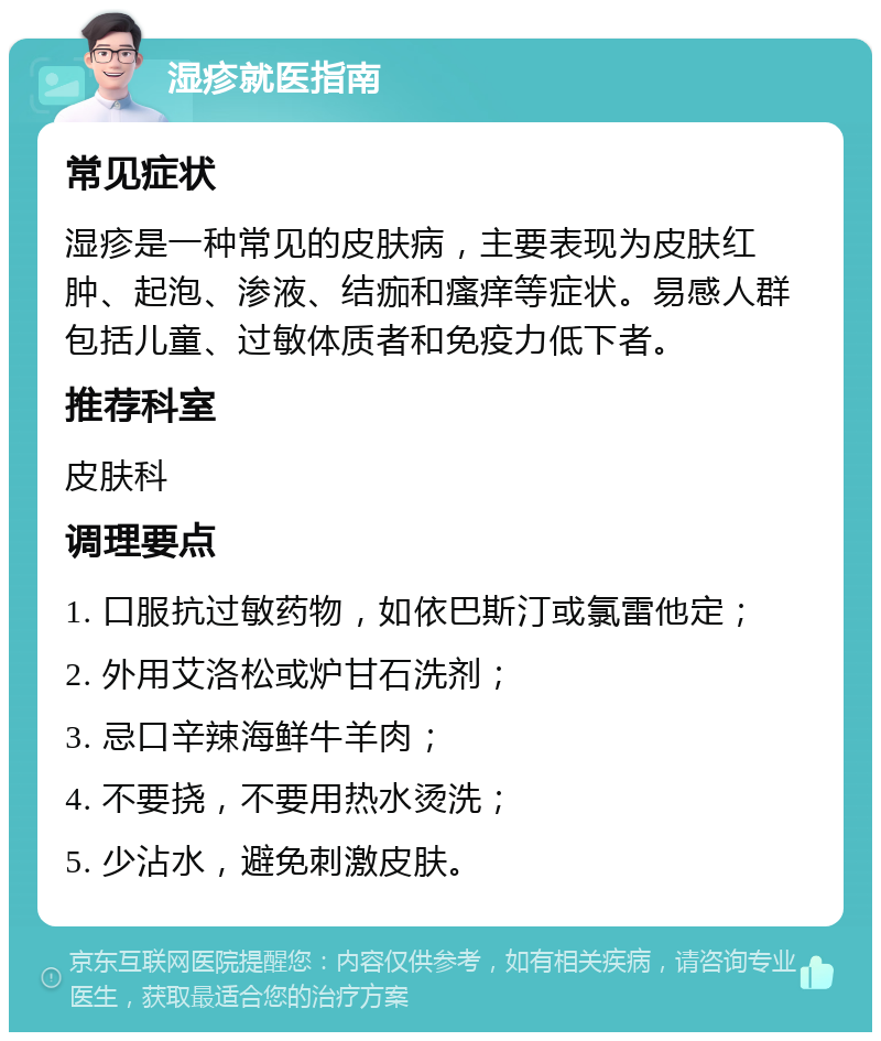 湿疹就医指南 常见症状 湿疹是一种常见的皮肤病，主要表现为皮肤红肿、起泡、渗液、结痂和瘙痒等症状。易感人群包括儿童、过敏体质者和免疫力低下者。 推荐科室 皮肤科 调理要点 1. 口服抗过敏药物，如依巴斯汀或氯雷他定； 2. 外用艾洛松或炉甘石洗剂； 3. 忌口辛辣海鲜牛羊肉； 4. 不要挠，不要用热水烫洗； 5. 少沾水，避免刺激皮肤。