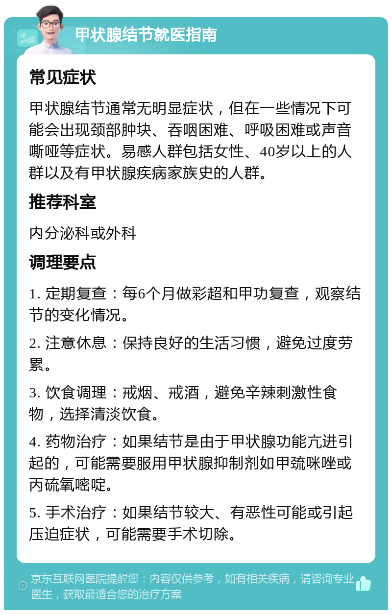 甲状腺结节就医指南 常见症状 甲状腺结节通常无明显症状，但在一些情况下可能会出现颈部肿块、吞咽困难、呼吸困难或声音嘶哑等症状。易感人群包括女性、40岁以上的人群以及有甲状腺疾病家族史的人群。 推荐科室 内分泌科或外科 调理要点 1. 定期复查：每6个月做彩超和甲功复查，观察结节的变化情况。 2. 注意休息：保持良好的生活习惯，避免过度劳累。 3. 饮食调理：戒烟、戒酒，避免辛辣刺激性食物，选择清淡饮食。 4. 药物治疗：如果结节是由于甲状腺功能亢进引起的，可能需要服用甲状腺抑制剂如甲巯咪唑或丙硫氧嘧啶。 5. 手术治疗：如果结节较大、有恶性可能或引起压迫症状，可能需要手术切除。