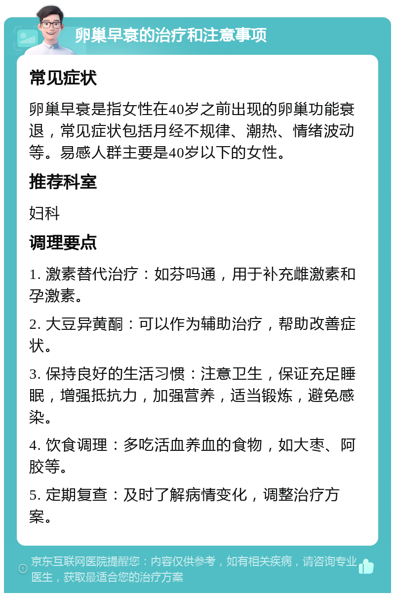 卵巢早衰的治疗和注意事项 常见症状 卵巢早衰是指女性在40岁之前出现的卵巢功能衰退，常见症状包括月经不规律、潮热、情绪波动等。易感人群主要是40岁以下的女性。 推荐科室 妇科 调理要点 1. 激素替代治疗：如芬吗通，用于补充雌激素和孕激素。 2. 大豆异黄酮：可以作为辅助治疗，帮助改善症状。 3. 保持良好的生活习惯：注意卫生，保证充足睡眠，增强抵抗力，加强营养，适当锻炼，避免感染。 4. 饮食调理：多吃活血养血的食物，如大枣、阿胶等。 5. 定期复查：及时了解病情变化，调整治疗方案。