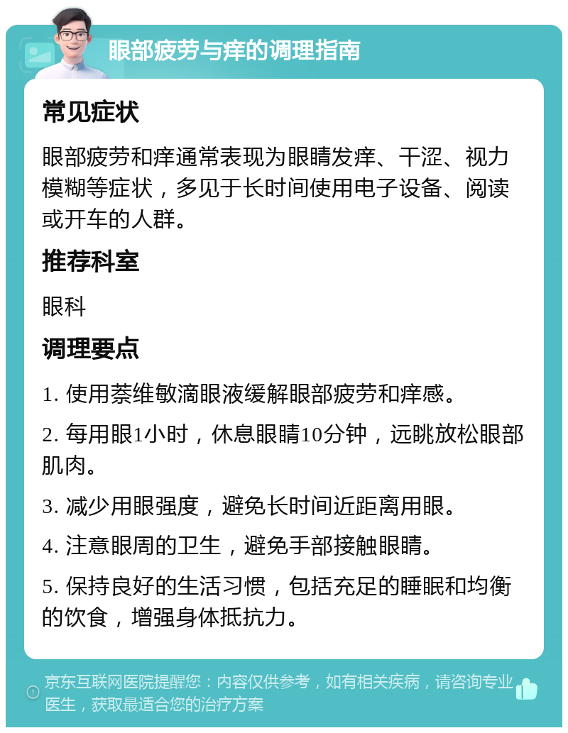 眼部疲劳与痒的调理指南 常见症状 眼部疲劳和痒通常表现为眼睛发痒、干涩、视力模糊等症状，多见于长时间使用电子设备、阅读或开车的人群。 推荐科室 眼科 调理要点 1. 使用萘维敏滴眼液缓解眼部疲劳和痒感。 2. 每用眼1小时，休息眼睛10分钟，远眺放松眼部肌肉。 3. 减少用眼强度，避免长时间近距离用眼。 4. 注意眼周的卫生，避免手部接触眼睛。 5. 保持良好的生活习惯，包括充足的睡眠和均衡的饮食，增强身体抵抗力。