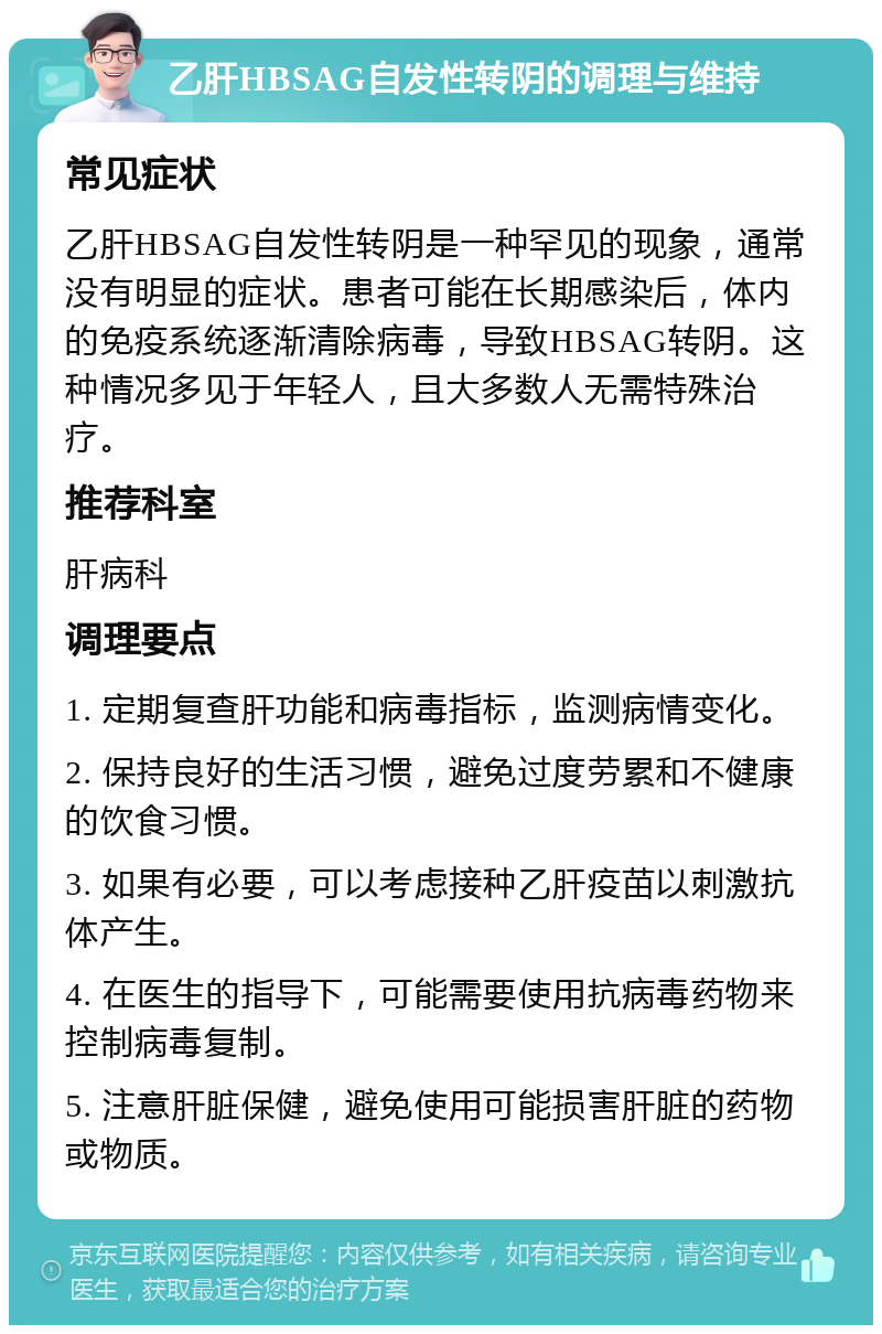 乙肝HBSAG自发性转阴的调理与维持 常见症状 乙肝HBSAG自发性转阴是一种罕见的现象，通常没有明显的症状。患者可能在长期感染后，体内的免疫系统逐渐清除病毒，导致HBSAG转阴。这种情况多见于年轻人，且大多数人无需特殊治疗。 推荐科室 肝病科 调理要点 1. 定期复查肝功能和病毒指标，监测病情变化。 2. 保持良好的生活习惯，避免过度劳累和不健康的饮食习惯。 3. 如果有必要，可以考虑接种乙肝疫苗以刺激抗体产生。 4. 在医生的指导下，可能需要使用抗病毒药物来控制病毒复制。 5. 注意肝脏保健，避免使用可能损害肝脏的药物或物质。