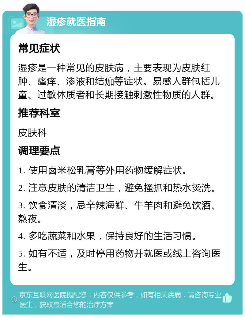 湿疹就医指南 常见症状 湿疹是一种常见的皮肤病，主要表现为皮肤红肿、瘙痒、渗液和结痂等症状。易感人群包括儿童、过敏体质者和长期接触刺激性物质的人群。 推荐科室 皮肤科 调理要点 1. 使用卤米松乳膏等外用药物缓解症状。 2. 注意皮肤的清洁卫生，避免搔抓和热水烫洗。 3. 饮食清淡，忌辛辣海鲜、牛羊肉和避免饮酒、熬夜。 4. 多吃蔬菜和水果，保持良好的生活习惯。 5. 如有不适，及时停用药物并就医或线上咨询医生。