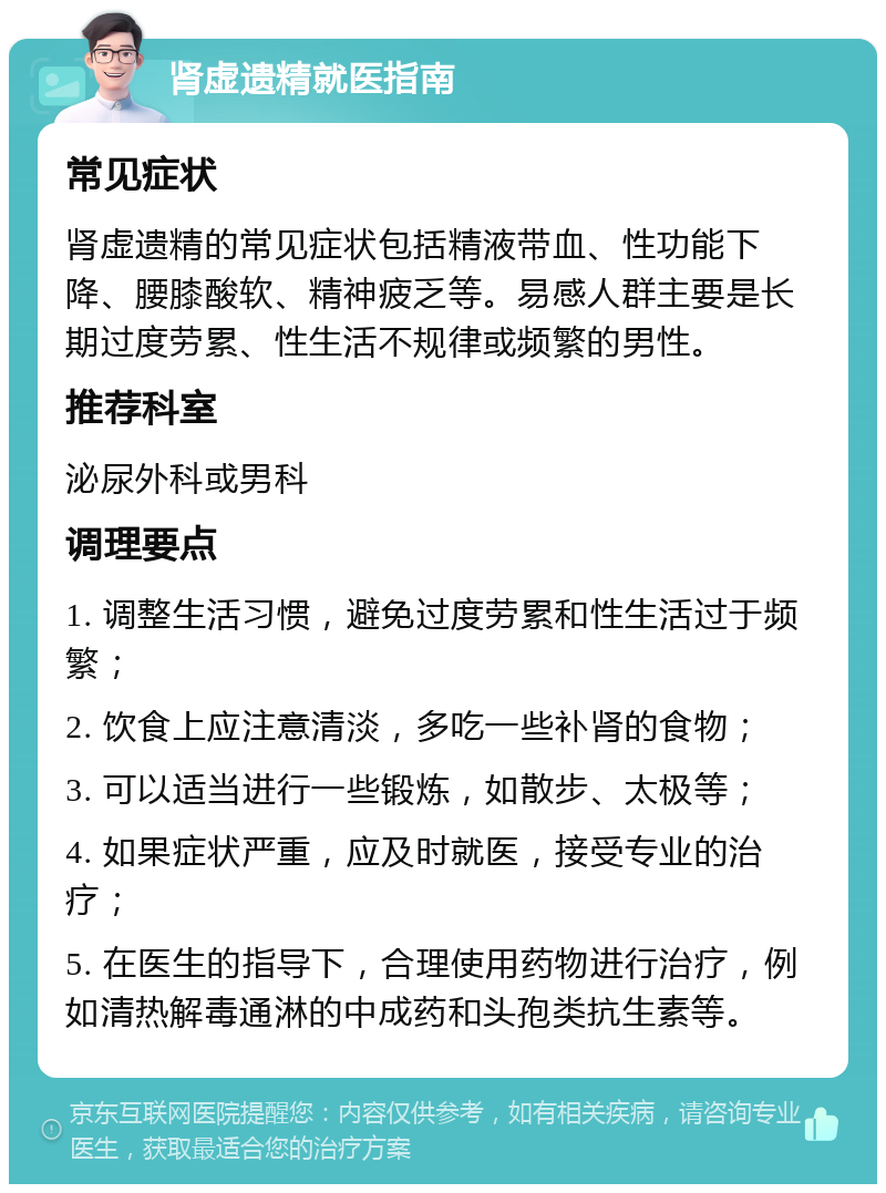 肾虚遗精就医指南 常见症状 肾虚遗精的常见症状包括精液带血、性功能下降、腰膝酸软、精神疲乏等。易感人群主要是长期过度劳累、性生活不规律或频繁的男性。 推荐科室 泌尿外科或男科 调理要点 1. 调整生活习惯，避免过度劳累和性生活过于频繁； 2. 饮食上应注意清淡，多吃一些补肾的食物； 3. 可以适当进行一些锻炼，如散步、太极等； 4. 如果症状严重，应及时就医，接受专业的治疗； 5. 在医生的指导下，合理使用药物进行治疗，例如清热解毒通淋的中成药和头孢类抗生素等。