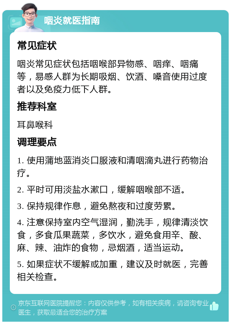 咽炎就医指南 常见症状 咽炎常见症状包括咽喉部异物感、咽痒、咽痛等，易感人群为长期吸烟、饮酒、嗓音使用过度者以及免疫力低下人群。 推荐科室 耳鼻喉科 调理要点 1. 使用蒲地蓝消炎口服液和清咽滴丸进行药物治疗。 2. 平时可用淡盐水漱口，缓解咽喉部不适。 3. 保持规律作息，避免熬夜和过度劳累。 4. 注意保持室内空气湿润，勤洗手，规律清淡饮食，多食瓜果蔬菜，多饮水，避免食用辛、酸、麻、辣、油炸的食物，忌烟酒，适当运动。 5. 如果症状不缓解或加重，建议及时就医，完善相关检查。