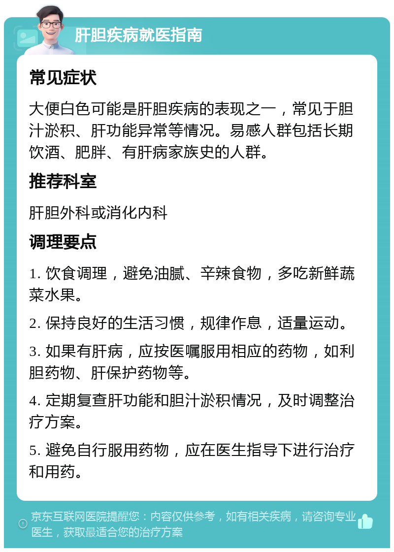 肝胆疾病就医指南 常见症状 大便白色可能是肝胆疾病的表现之一，常见于胆汁淤积、肝功能异常等情况。易感人群包括长期饮酒、肥胖、有肝病家族史的人群。 推荐科室 肝胆外科或消化内科 调理要点 1. 饮食调理，避免油腻、辛辣食物，多吃新鲜蔬菜水果。 2. 保持良好的生活习惯，规律作息，适量运动。 3. 如果有肝病，应按医嘱服用相应的药物，如利胆药物、肝保护药物等。 4. 定期复查肝功能和胆汁淤积情况，及时调整治疗方案。 5. 避免自行服用药物，应在医生指导下进行治疗和用药。