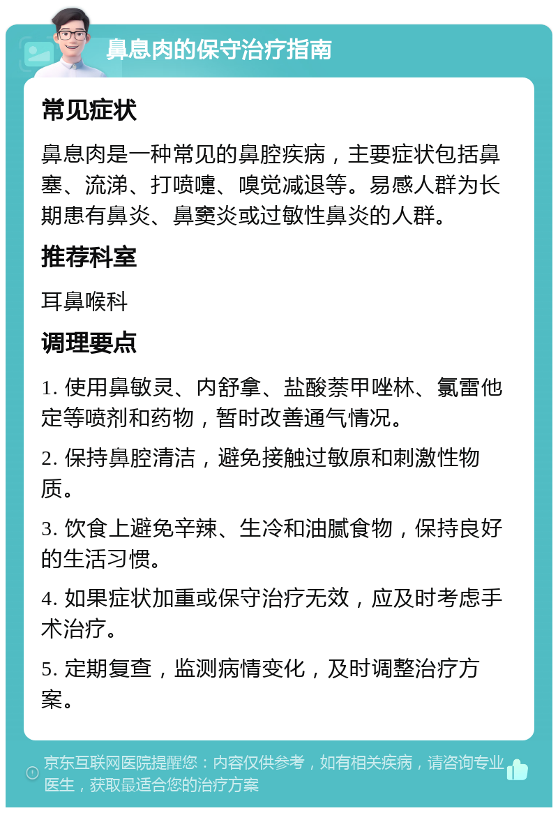 鼻息肉的保守治疗指南 常见症状 鼻息肉是一种常见的鼻腔疾病，主要症状包括鼻塞、流涕、打喷嚏、嗅觉减退等。易感人群为长期患有鼻炎、鼻窦炎或过敏性鼻炎的人群。 推荐科室 耳鼻喉科 调理要点 1. 使用鼻敏灵、内舒拿、盐酸萘甲唑林、氯雷他定等喷剂和药物，暂时改善通气情况。 2. 保持鼻腔清洁，避免接触过敏原和刺激性物质。 3. 饮食上避免辛辣、生冷和油腻食物，保持良好的生活习惯。 4. 如果症状加重或保守治疗无效，应及时考虑手术治疗。 5. 定期复查，监测病情变化，及时调整治疗方案。