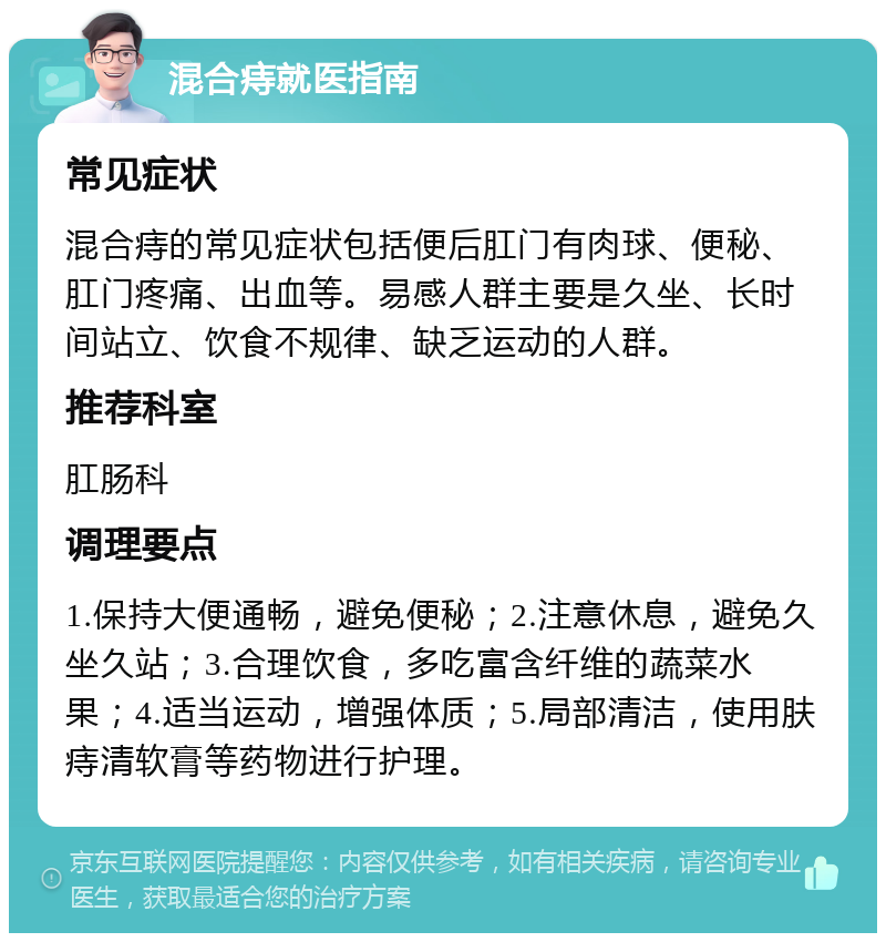 混合痔就医指南 常见症状 混合痔的常见症状包括便后肛门有肉球、便秘、肛门疼痛、出血等。易感人群主要是久坐、长时间站立、饮食不规律、缺乏运动的人群。 推荐科室 肛肠科 调理要点 1.保持大便通畅，避免便秘；2.注意休息，避免久坐久站；3.合理饮食，多吃富含纤维的蔬菜水果；4.适当运动，增强体质；5.局部清洁，使用肤痔清软膏等药物进行护理。