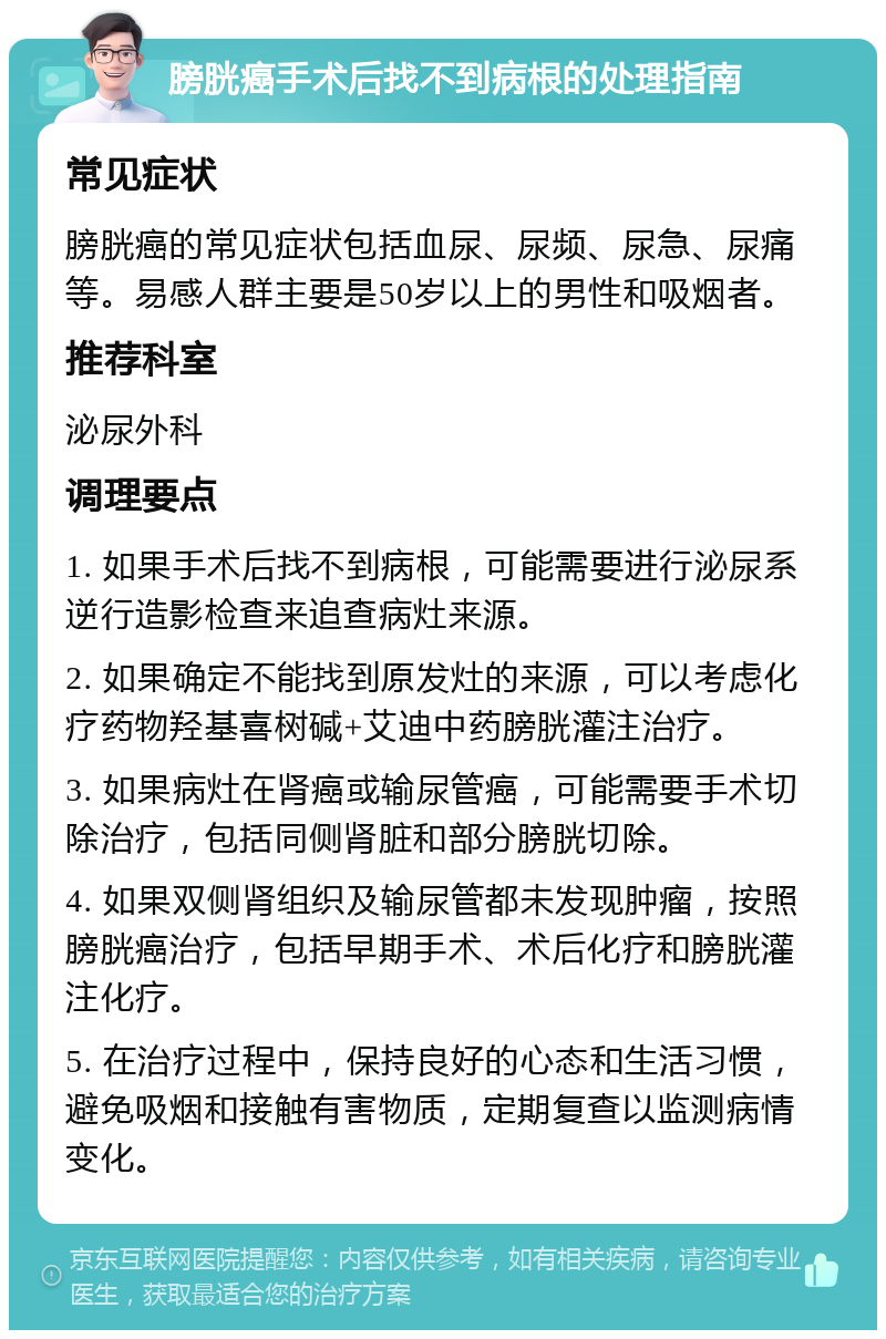 膀胱癌手术后找不到病根的处理指南 常见症状 膀胱癌的常见症状包括血尿、尿频、尿急、尿痛等。易感人群主要是50岁以上的男性和吸烟者。 推荐科室 泌尿外科 调理要点 1. 如果手术后找不到病根，可能需要进行泌尿系逆行造影检查来追查病灶来源。 2. 如果确定不能找到原发灶的来源，可以考虑化疗药物羟基喜树碱+艾迪中药膀胱灌注治疗。 3. 如果病灶在肾癌或输尿管癌，可能需要手术切除治疗，包括同侧肾脏和部分膀胱切除。 4. 如果双侧肾组织及输尿管都未发现肿瘤，按照膀胱癌治疗，包括早期手术、术后化疗和膀胱灌注化疗。 5. 在治疗过程中，保持良好的心态和生活习惯，避免吸烟和接触有害物质，定期复查以监测病情变化。