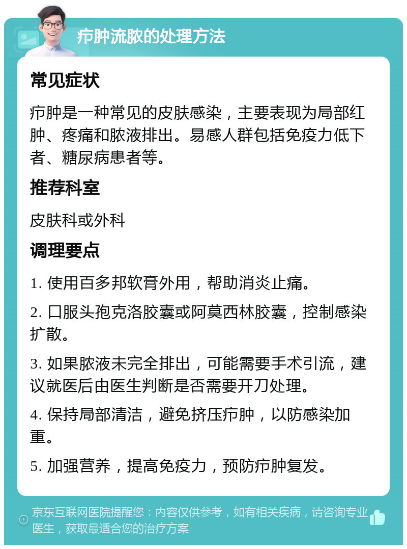 疖肿流脓的处理方法 常见症状 疖肿是一种常见的皮肤感染，主要表现为局部红肿、疼痛和脓液排出。易感人群包括免疫力低下者、糖尿病患者等。 推荐科室 皮肤科或外科 调理要点 1. 使用百多邦软膏外用，帮助消炎止痛。 2. 口服头孢克洛胶囊或阿莫西林胶囊，控制感染扩散。 3. 如果脓液未完全排出，可能需要手术引流，建议就医后由医生判断是否需要开刀处理。 4. 保持局部清洁，避免挤压疖肿，以防感染加重。 5. 加强营养，提高免疫力，预防疖肿复发。