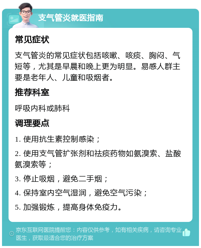 支气管炎就医指南 常见症状 支气管炎的常见症状包括咳嗽、咳痰、胸闷、气短等，尤其是早晨和晚上更为明显。易感人群主要是老年人、儿童和吸烟者。 推荐科室 呼吸内科或肺科 调理要点 1. 使用抗生素控制感染； 2. 使用支气管扩张剂和祛痰药物如氨溴索、盐酸氨溴索等； 3. 停止吸烟，避免二手烟； 4. 保持室内空气湿润，避免空气污染； 5. 加强锻炼，提高身体免疫力。