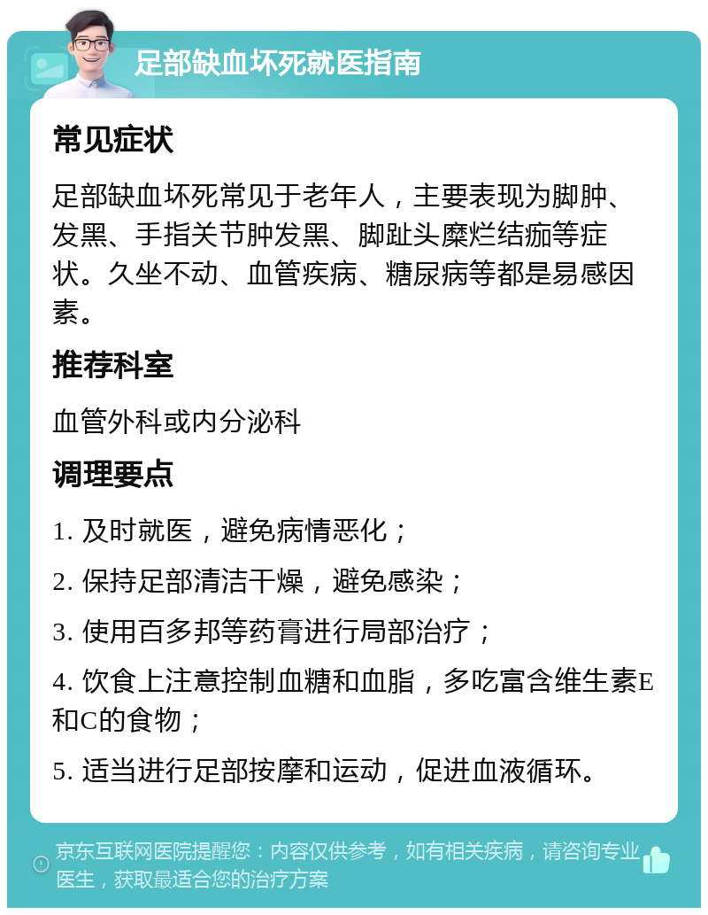 足部缺血坏死就医指南 常见症状 足部缺血坏死常见于老年人，主要表现为脚肿、发黑、手指关节肿发黑、脚趾头糜烂结痂等症状。久坐不动、血管疾病、糖尿病等都是易感因素。 推荐科室 血管外科或内分泌科 调理要点 1. 及时就医，避免病情恶化； 2. 保持足部清洁干燥，避免感染； 3. 使用百多邦等药膏进行局部治疗； 4. 饮食上注意控制血糖和血脂，多吃富含维生素E和C的食物； 5. 适当进行足部按摩和运动，促进血液循环。