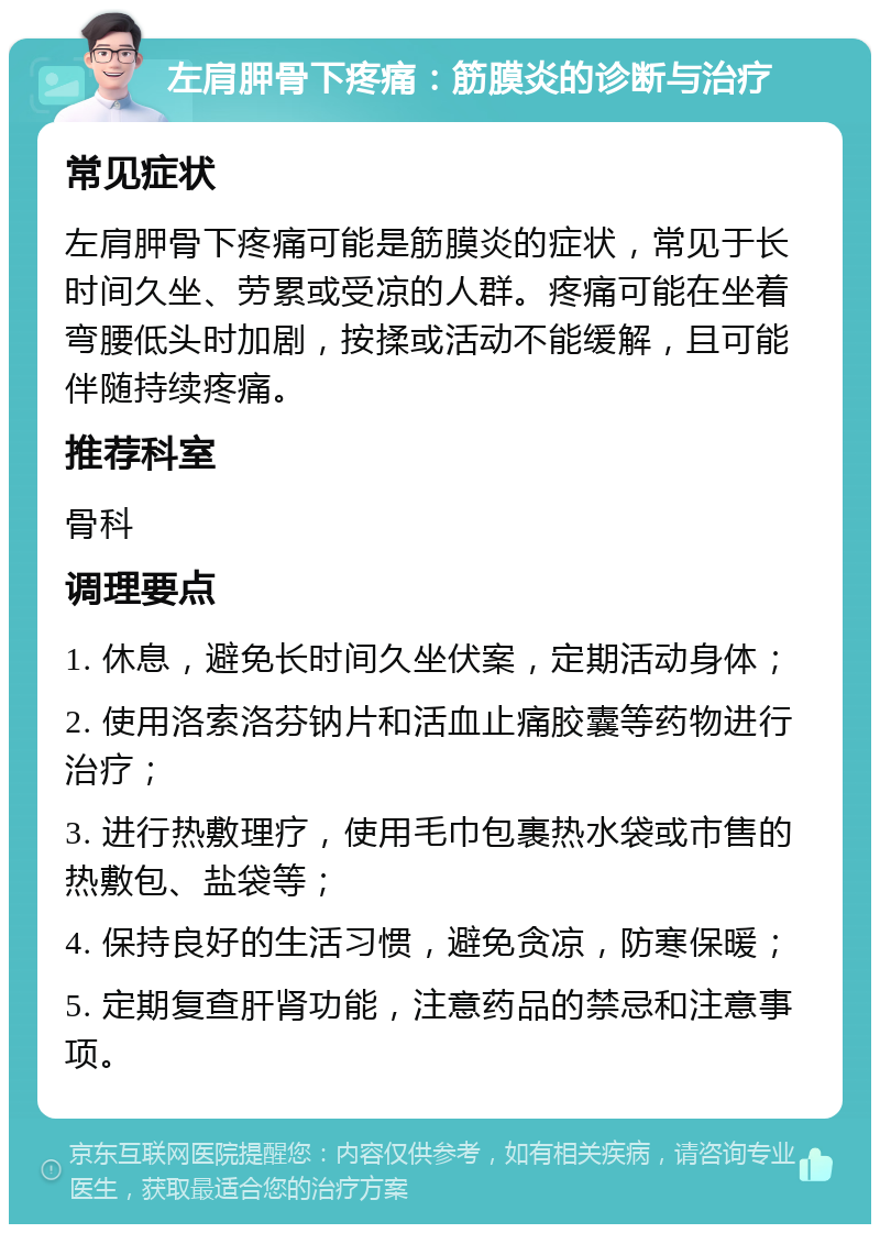 左肩胛骨下疼痛：筋膜炎的诊断与治疗 常见症状 左肩胛骨下疼痛可能是筋膜炎的症状，常见于长时间久坐、劳累或受凉的人群。疼痛可能在坐着弯腰低头时加剧，按揉或活动不能缓解，且可能伴随持续疼痛。 推荐科室 骨科 调理要点 1. 休息，避免长时间久坐伏案，定期活动身体； 2. 使用洛索洛芬钠片和活血止痛胶囊等药物进行治疗； 3. 进行热敷理疗，使用毛巾包裹热水袋或市售的热敷包、盐袋等； 4. 保持良好的生活习惯，避免贪凉，防寒保暖； 5. 定期复查肝肾功能，注意药品的禁忌和注意事项。