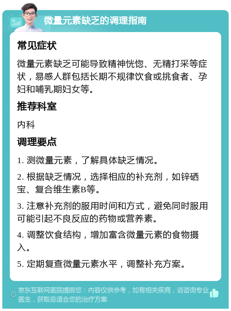 微量元素缺乏的调理指南 常见症状 微量元素缺乏可能导致精神恍惚、无精打采等症状，易感人群包括长期不规律饮食或挑食者、孕妇和哺乳期妇女等。 推荐科室 内科 调理要点 1. 测微量元素，了解具体缺乏情况。 2. 根据缺乏情况，选择相应的补充剂，如锌硒宝、复合维生素B等。 3. 注意补充剂的服用时间和方式，避免同时服用可能引起不良反应的药物或营养素。 4. 调整饮食结构，增加富含微量元素的食物摄入。 5. 定期复查微量元素水平，调整补充方案。