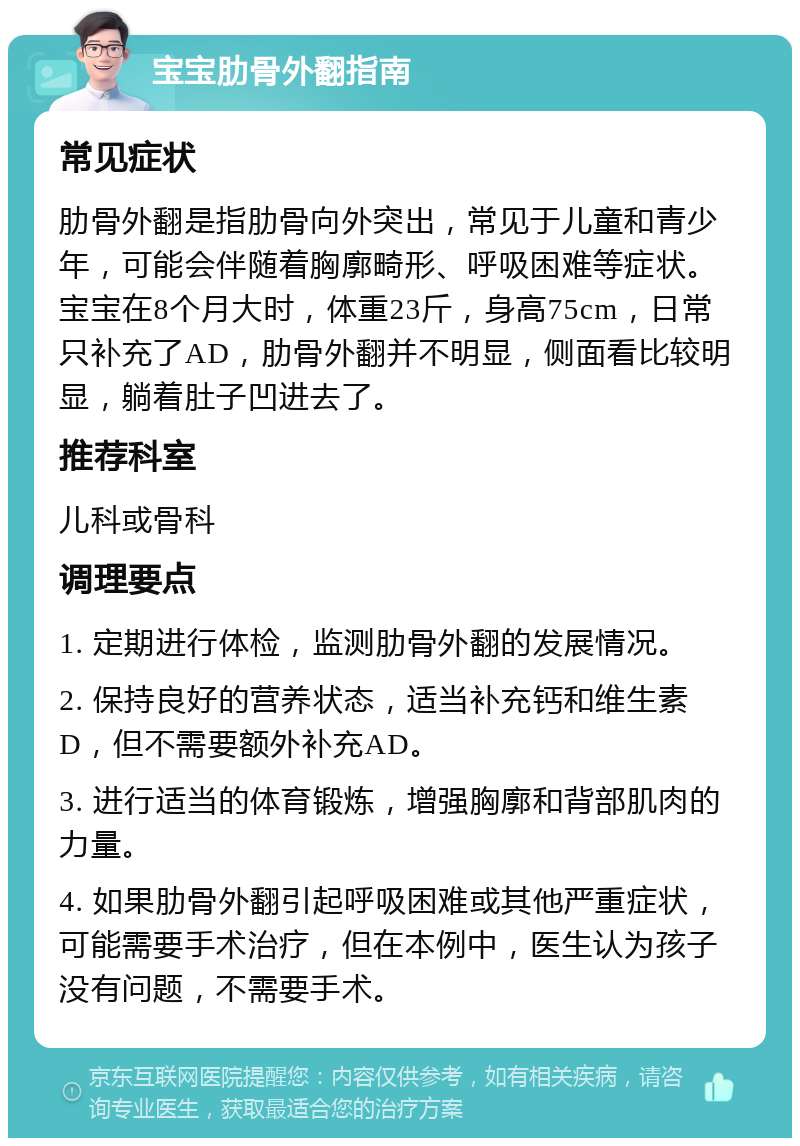 宝宝肋骨外翻指南 常见症状 肋骨外翻是指肋骨向外突出，常见于儿童和青少年，可能会伴随着胸廓畸形、呼吸困难等症状。宝宝在8个月大时，体重23斤，身高75cm，日常只补充了AD，肋骨外翻并不明显，侧面看比较明显，躺着肚子凹进去了。 推荐科室 儿科或骨科 调理要点 1. 定期进行体检，监测肋骨外翻的发展情况。 2. 保持良好的营养状态，适当补充钙和维生素D，但不需要额外补充AD。 3. 进行适当的体育锻炼，增强胸廓和背部肌肉的力量。 4. 如果肋骨外翻引起呼吸困难或其他严重症状，可能需要手术治疗，但在本例中，医生认为孩子没有问题，不需要手术。