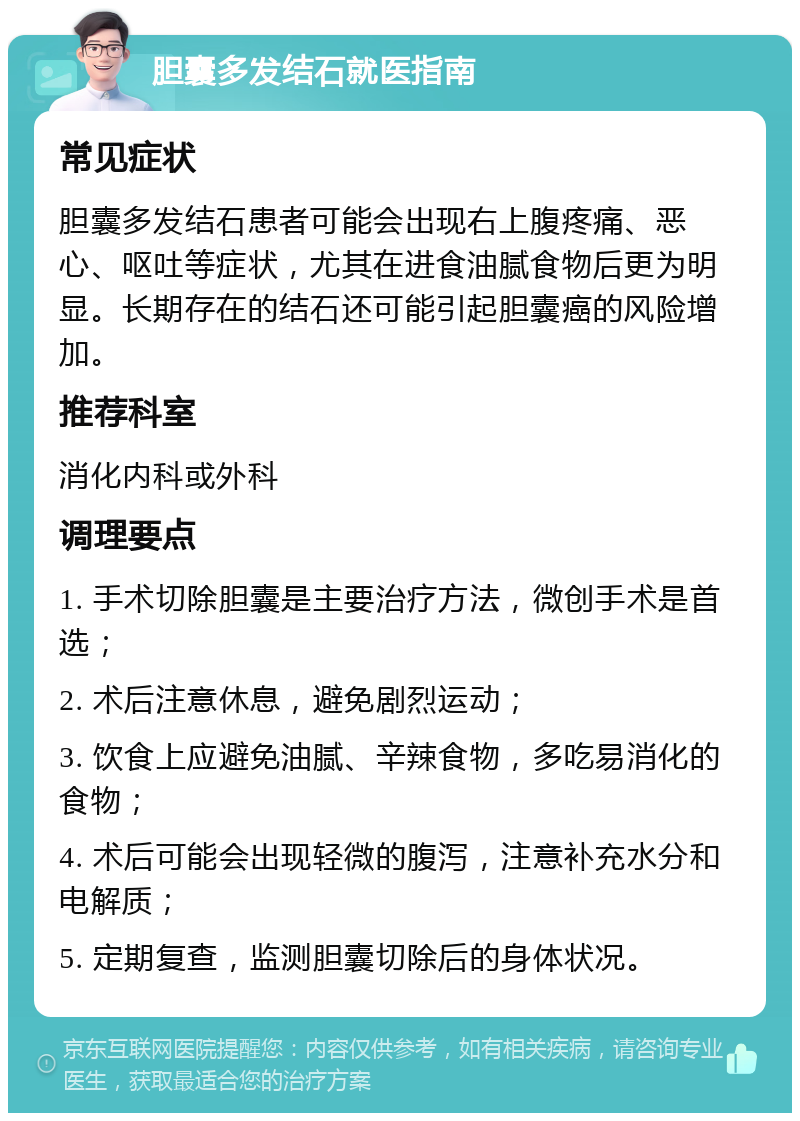 胆囊多发结石就医指南 常见症状 胆囊多发结石患者可能会出现右上腹疼痛、恶心、呕吐等症状，尤其在进食油腻食物后更为明显。长期存在的结石还可能引起胆囊癌的风险增加。 推荐科室 消化内科或外科 调理要点 1. 手术切除胆囊是主要治疗方法，微创手术是首选； 2. 术后注意休息，避免剧烈运动； 3. 饮食上应避免油腻、辛辣食物，多吃易消化的食物； 4. 术后可能会出现轻微的腹泻，注意补充水分和电解质； 5. 定期复查，监测胆囊切除后的身体状况。