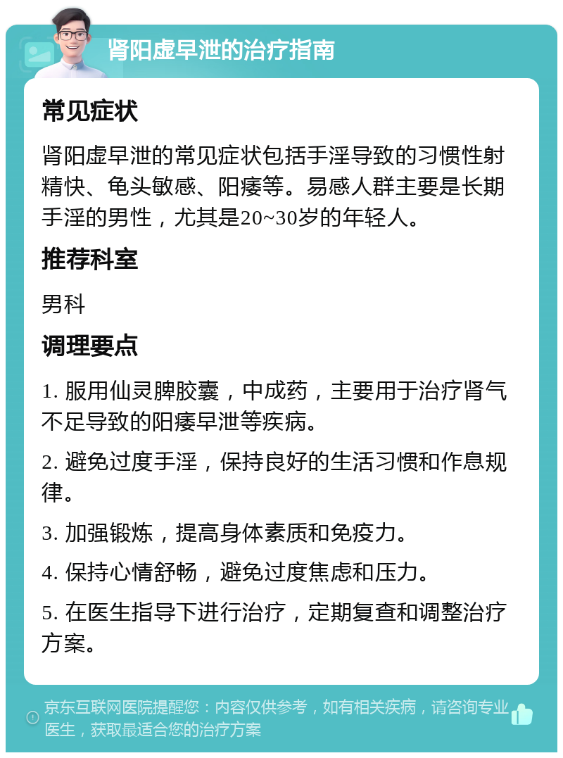 肾阳虚早泄的治疗指南 常见症状 肾阳虚早泄的常见症状包括手淫导致的习惯性射精快、龟头敏感、阳痿等。易感人群主要是长期手淫的男性，尤其是20~30岁的年轻人。 推荐科室 男科 调理要点 1. 服用仙灵脾胶囊，中成药，主要用于治疗肾气不足导致的阳痿早泄等疾病。 2. 避免过度手淫，保持良好的生活习惯和作息规律。 3. 加强锻炼，提高身体素质和免疫力。 4. 保持心情舒畅，避免过度焦虑和压力。 5. 在医生指导下进行治疗，定期复查和调整治疗方案。