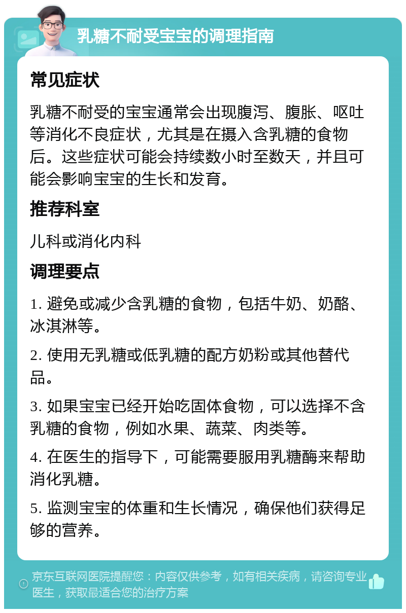 乳糖不耐受宝宝的调理指南 常见症状 乳糖不耐受的宝宝通常会出现腹泻、腹胀、呕吐等消化不良症状，尤其是在摄入含乳糖的食物后。这些症状可能会持续数小时至数天，并且可能会影响宝宝的生长和发育。 推荐科室 儿科或消化内科 调理要点 1. 避免或减少含乳糖的食物，包括牛奶、奶酪、冰淇淋等。 2. 使用无乳糖或低乳糖的配方奶粉或其他替代品。 3. 如果宝宝已经开始吃固体食物，可以选择不含乳糖的食物，例如水果、蔬菜、肉类等。 4. 在医生的指导下，可能需要服用乳糖酶来帮助消化乳糖。 5. 监测宝宝的体重和生长情况，确保他们获得足够的营养。