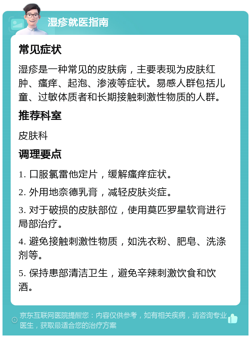 湿疹就医指南 常见症状 湿疹是一种常见的皮肤病，主要表现为皮肤红肿、瘙痒、起泡、渗液等症状。易感人群包括儿童、过敏体质者和长期接触刺激性物质的人群。 推荐科室 皮肤科 调理要点 1. 口服氯雷他定片，缓解瘙痒症状。 2. 外用地奈德乳膏，减轻皮肤炎症。 3. 对于破损的皮肤部位，使用莫匹罗星软膏进行局部治疗。 4. 避免接触刺激性物质，如洗衣粉、肥皂、洗涤剂等。 5. 保持患部清洁卫生，避免辛辣刺激饮食和饮酒。