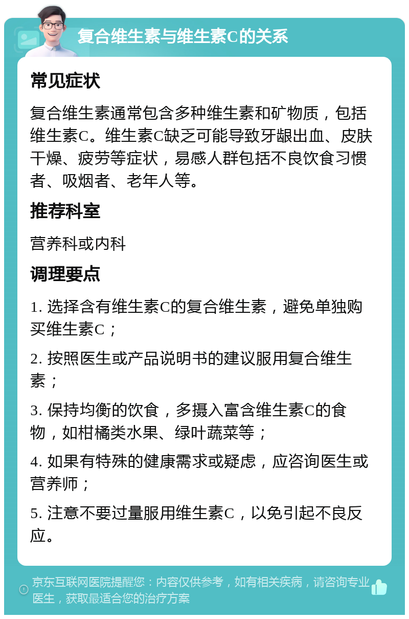 复合维生素与维生素C的关系 常见症状 复合维生素通常包含多种维生素和矿物质，包括维生素C。维生素C缺乏可能导致牙龈出血、皮肤干燥、疲劳等症状，易感人群包括不良饮食习惯者、吸烟者、老年人等。 推荐科室 营养科或内科 调理要点 1. 选择含有维生素C的复合维生素，避免单独购买维生素C； 2. 按照医生或产品说明书的建议服用复合维生素； 3. 保持均衡的饮食，多摄入富含维生素C的食物，如柑橘类水果、绿叶蔬菜等； 4. 如果有特殊的健康需求或疑虑，应咨询医生或营养师； 5. 注意不要过量服用维生素C，以免引起不良反应。