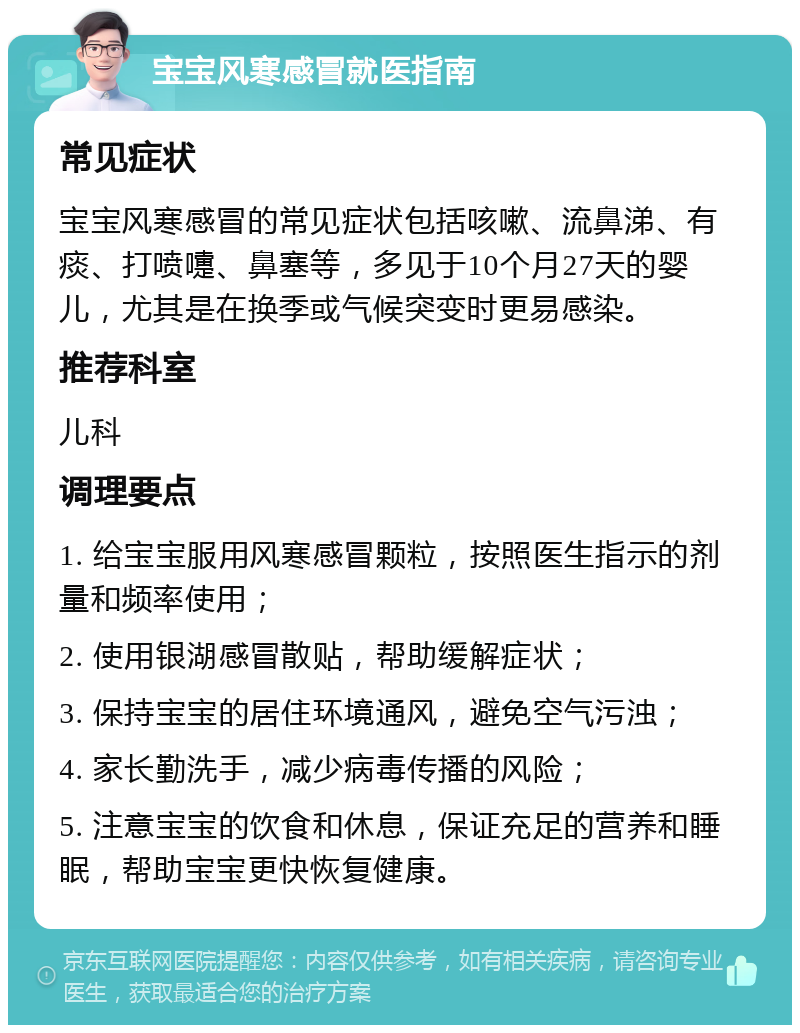 宝宝风寒感冒就医指南 常见症状 宝宝风寒感冒的常见症状包括咳嗽、流鼻涕、有痰、打喷嚏、鼻塞等，多见于10个月27天的婴儿，尤其是在换季或气候突变时更易感染。 推荐科室 儿科 调理要点 1. 给宝宝服用风寒感冒颗粒，按照医生指示的剂量和频率使用； 2. 使用银湖感冒散贴，帮助缓解症状； 3. 保持宝宝的居住环境通风，避免空气污浊； 4. 家长勤洗手，减少病毒传播的风险； 5. 注意宝宝的饮食和休息，保证充足的营养和睡眠，帮助宝宝更快恢复健康。