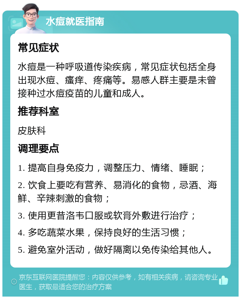 水痘就医指南 常见症状 水痘是一种呼吸道传染疾病，常见症状包括全身出现水痘、瘙痒、疼痛等。易感人群主要是未曾接种过水痘疫苗的儿童和成人。 推荐科室 皮肤科 调理要点 1. 提高自身免疫力，调整压力、情绪、睡眠； 2. 饮食上要吃有营养、易消化的食物，忌酒、海鲜、辛辣刺激的食物； 3. 使用更昔洛韦口服或软膏外敷进行治疗； 4. 多吃蔬菜水果，保持良好的生活习惯； 5. 避免室外活动，做好隔离以免传染给其他人。