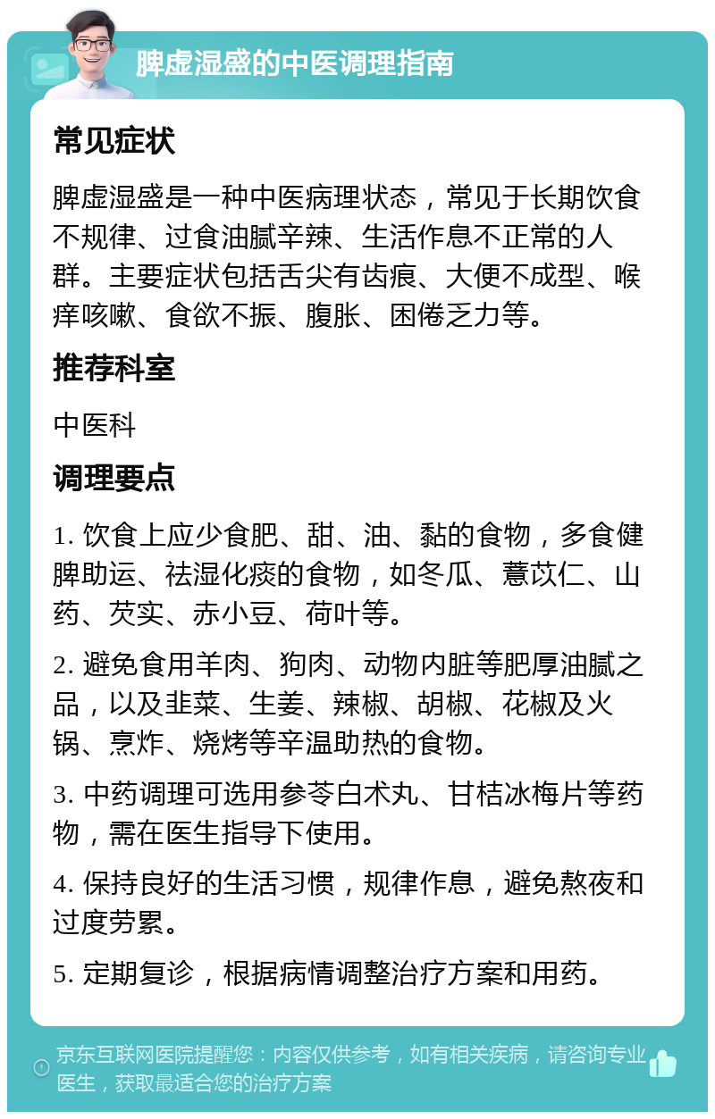 脾虚湿盛的中医调理指南 常见症状 脾虚湿盛是一种中医病理状态，常见于长期饮食不规律、过食油腻辛辣、生活作息不正常的人群。主要症状包括舌尖有齿痕、大便不成型、喉痒咳嗽、食欲不振、腹胀、困倦乏力等。 推荐科室 中医科 调理要点 1. 饮食上应少食肥、甜、油、黏的食物，多食健脾助运、祛湿化痰的食物，如冬瓜、薏苡仁、山药、芡实、赤小豆、荷叶等。 2. 避免食用羊肉、狗肉、动物内脏等肥厚油腻之品，以及韭菜、生姜、辣椒、胡椒、花椒及火锅、烹炸、烧烤等辛温助热的食物。 3. 中药调理可选用参苓白术丸、甘桔冰梅片等药物，需在医生指导下使用。 4. 保持良好的生活习惯，规律作息，避免熬夜和过度劳累。 5. 定期复诊，根据病情调整治疗方案和用药。