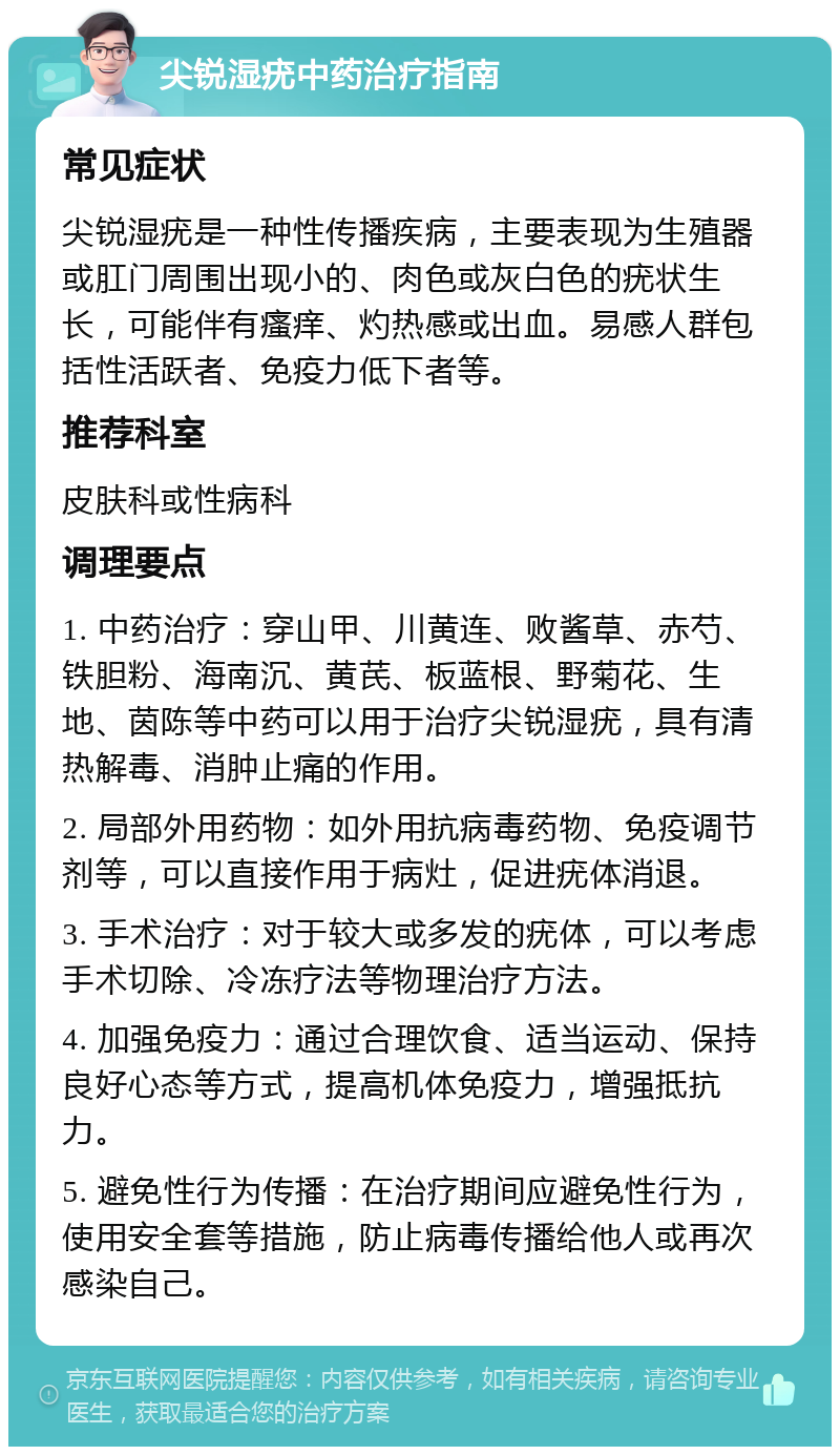 尖锐湿疣中药治疗指南 常见症状 尖锐湿疣是一种性传播疾病，主要表现为生殖器或肛门周围出现小的、肉色或灰白色的疣状生长，可能伴有瘙痒、灼热感或出血。易感人群包括性活跃者、免疫力低下者等。 推荐科室 皮肤科或性病科 调理要点 1. 中药治疗：穿山甲、川黄连、败酱草、赤芍、铁胆粉、海南沉、黄芪、板蓝根、野菊花、生地、茵陈等中药可以用于治疗尖锐湿疣，具有清热解毒、消肿止痛的作用。 2. 局部外用药物：如外用抗病毒药物、免疫调节剂等，可以直接作用于病灶，促进疣体消退。 3. 手术治疗：对于较大或多发的疣体，可以考虑手术切除、冷冻疗法等物理治疗方法。 4. 加强免疫力：通过合理饮食、适当运动、保持良好心态等方式，提高机体免疫力，增强抵抗力。 5. 避免性行为传播：在治疗期间应避免性行为，使用安全套等措施，防止病毒传播给他人或再次感染自己。