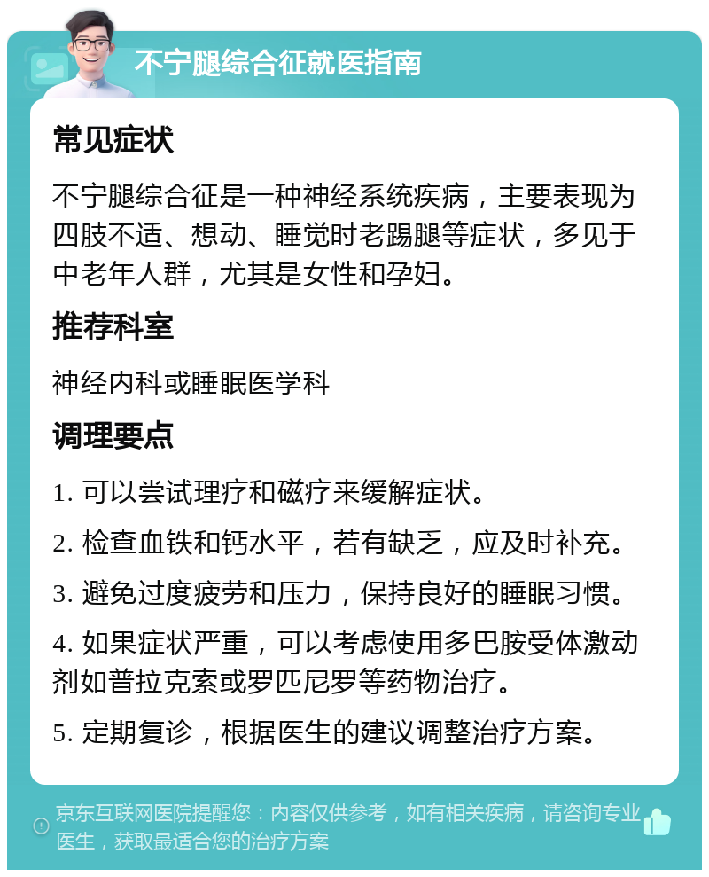 不宁腿综合征就医指南 常见症状 不宁腿综合征是一种神经系统疾病，主要表现为四肢不适、想动、睡觉时老踢腿等症状，多见于中老年人群，尤其是女性和孕妇。 推荐科室 神经内科或睡眠医学科 调理要点 1. 可以尝试理疗和磁疗来缓解症状。 2. 检查血铁和钙水平，若有缺乏，应及时补充。 3. 避免过度疲劳和压力，保持良好的睡眠习惯。 4. 如果症状严重，可以考虑使用多巴胺受体激动剂如普拉克索或罗匹尼罗等药物治疗。 5. 定期复诊，根据医生的建议调整治疗方案。