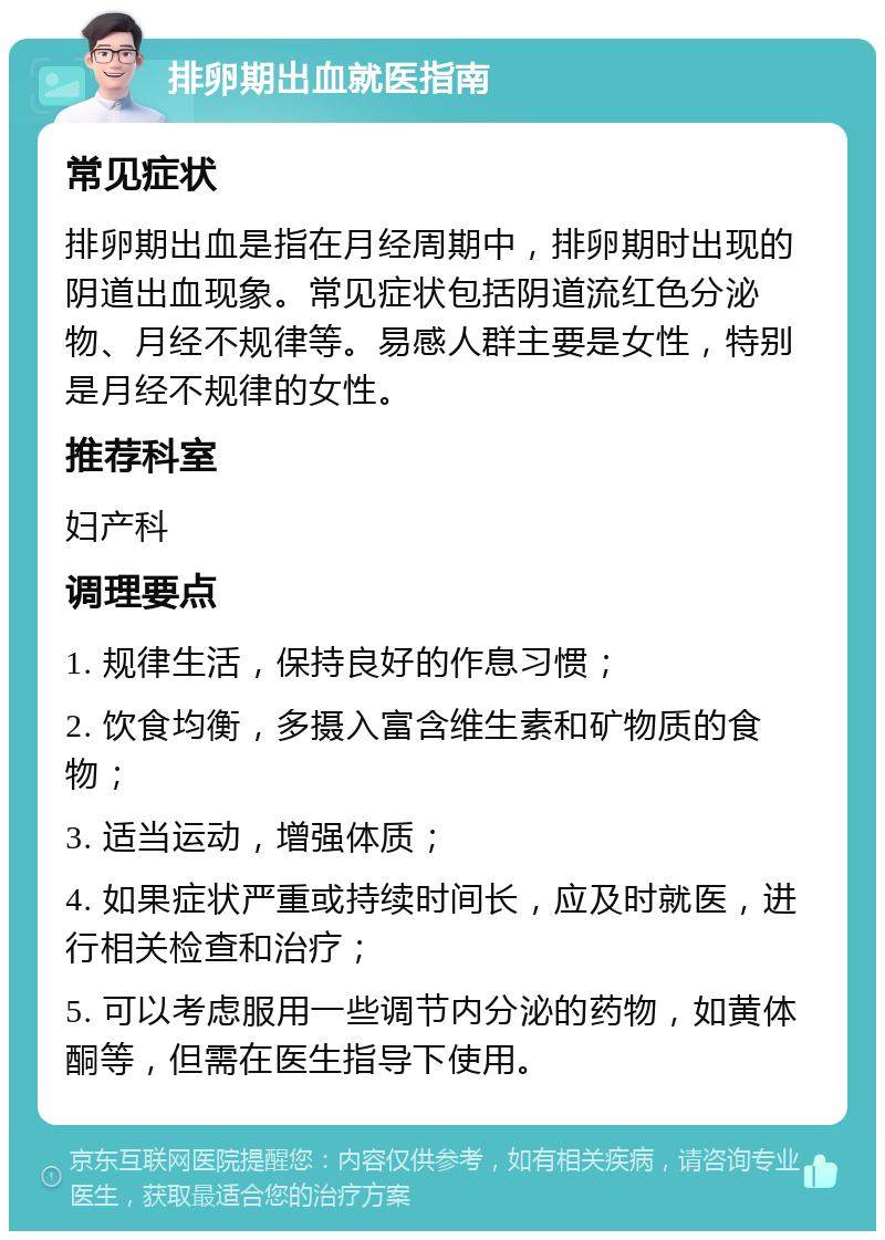 排卵期出血就医指南 常见症状 排卵期出血是指在月经周期中，排卵期时出现的阴道出血现象。常见症状包括阴道流红色分泌物、月经不规律等。易感人群主要是女性，特别是月经不规律的女性。 推荐科室 妇产科 调理要点 1. 规律生活，保持良好的作息习惯； 2. 饮食均衡，多摄入富含维生素和矿物质的食物； 3. 适当运动，增强体质； 4. 如果症状严重或持续时间长，应及时就医，进行相关检查和治疗； 5. 可以考虑服用一些调节内分泌的药物，如黄体酮等，但需在医生指导下使用。