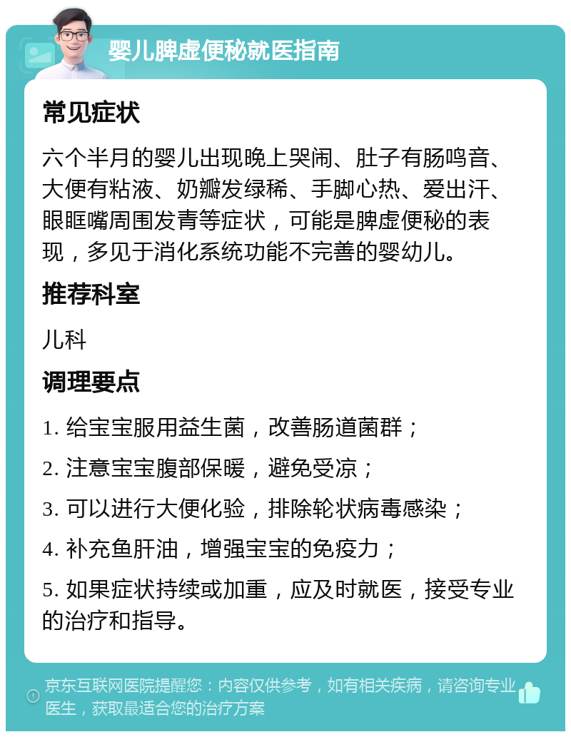 婴儿脾虚便秘就医指南 常见症状 六个半月的婴儿出现晚上哭闹、肚子有肠鸣音、大便有粘液、奶瓣发绿稀、手脚心热、爱出汗、眼眶嘴周围发青等症状，可能是脾虚便秘的表现，多见于消化系统功能不完善的婴幼儿。 推荐科室 儿科 调理要点 1. 给宝宝服用益生菌，改善肠道菌群； 2. 注意宝宝腹部保暖，避免受凉； 3. 可以进行大便化验，排除轮状病毒感染； 4. 补充鱼肝油，增强宝宝的免疫力； 5. 如果症状持续或加重，应及时就医，接受专业的治疗和指导。