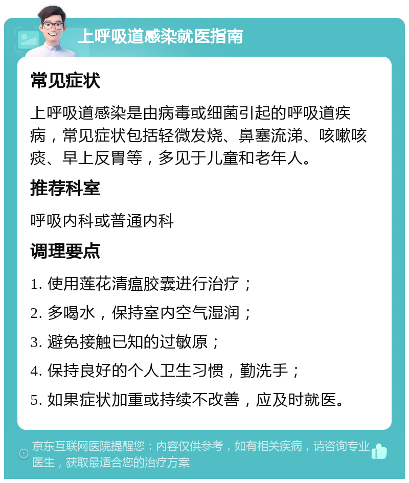 上呼吸道感染就医指南 常见症状 上呼吸道感染是由病毒或细菌引起的呼吸道疾病，常见症状包括轻微发烧、鼻塞流涕、咳嗽咳痰、早上反胃等，多见于儿童和老年人。 推荐科室 呼吸内科或普通内科 调理要点 1. 使用莲花清瘟胶囊进行治疗； 2. 多喝水，保持室内空气湿润； 3. 避免接触已知的过敏原； 4. 保持良好的个人卫生习惯，勤洗手； 5. 如果症状加重或持续不改善，应及时就医。