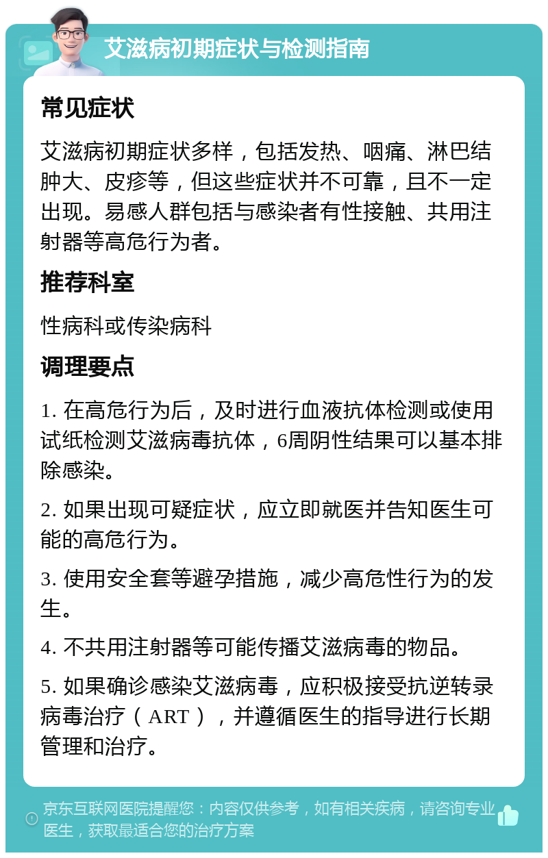 艾滋病初期症状与检测指南 常见症状 艾滋病初期症状多样，包括发热、咽痛、淋巴结肿大、皮疹等，但这些症状并不可靠，且不一定出现。易感人群包括与感染者有性接触、共用注射器等高危行为者。 推荐科室 性病科或传染病科 调理要点 1. 在高危行为后，及时进行血液抗体检测或使用试纸检测艾滋病毒抗体，6周阴性结果可以基本排除感染。 2. 如果出现可疑症状，应立即就医并告知医生可能的高危行为。 3. 使用安全套等避孕措施，减少高危性行为的发生。 4. 不共用注射器等可能传播艾滋病毒的物品。 5. 如果确诊感染艾滋病毒，应积极接受抗逆转录病毒治疗（ART），并遵循医生的指导进行长期管理和治疗。