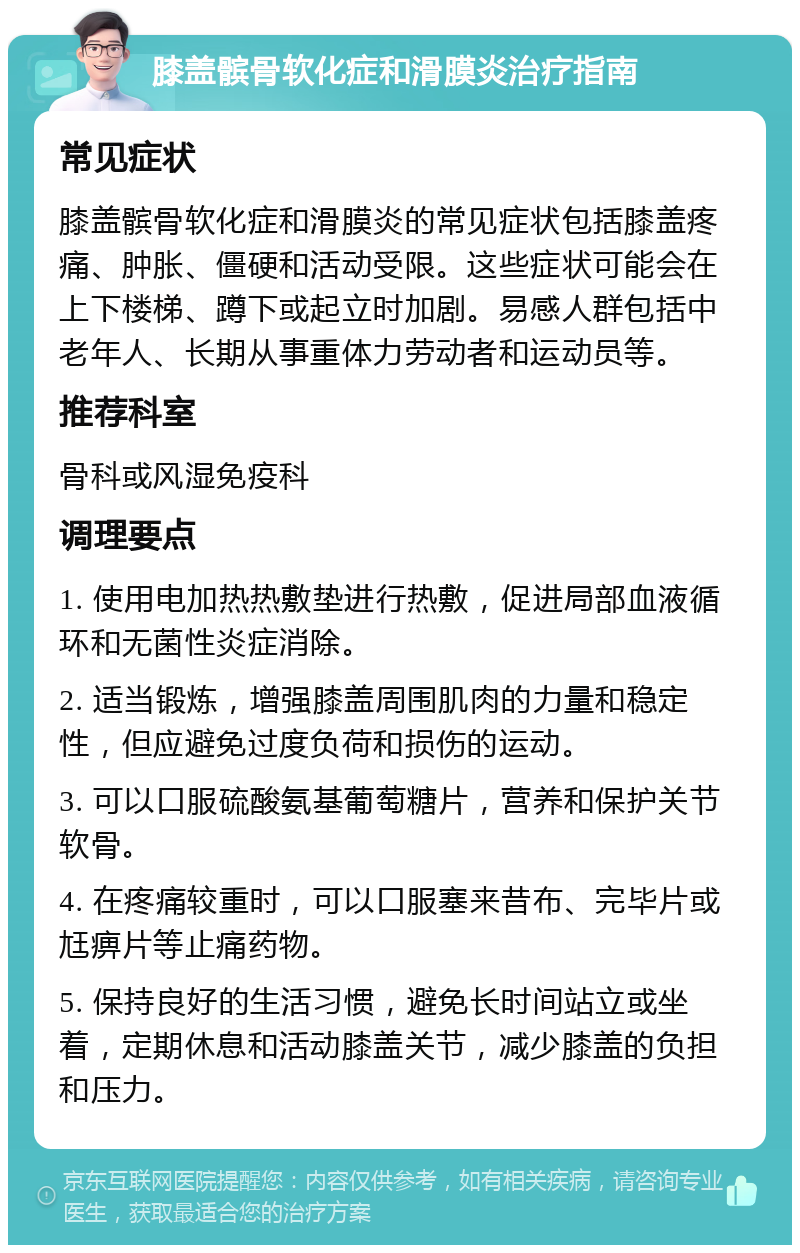 膝盖髌骨软化症和滑膜炎治疗指南 常见症状 膝盖髌骨软化症和滑膜炎的常见症状包括膝盖疼痛、肿胀、僵硬和活动受限。这些症状可能会在上下楼梯、蹲下或起立时加剧。易感人群包括中老年人、长期从事重体力劳动者和运动员等。 推荐科室 骨科或风湿免疫科 调理要点 1. 使用电加热热敷垫进行热敷，促进局部血液循环和无菌性炎症消除。 2. 适当锻炼，增强膝盖周围肌肉的力量和稳定性，但应避免过度负荷和损伤的运动。 3. 可以口服硫酸氨基葡萄糖片，营养和保护关节软骨。 4. 在疼痛较重时，可以口服塞来昔布、完毕片或尪痹片等止痛药物。 5. 保持良好的生活习惯，避免长时间站立或坐着，定期休息和活动膝盖关节，减少膝盖的负担和压力。