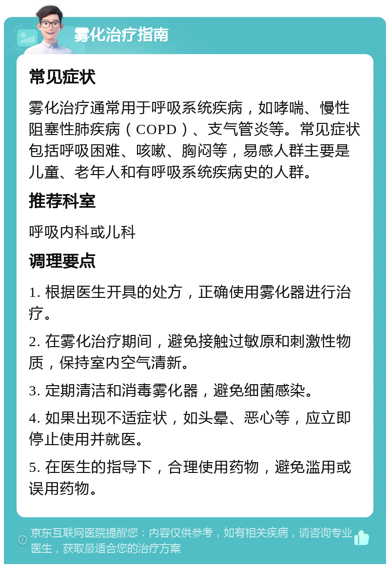 雾化治疗指南 常见症状 雾化治疗通常用于呼吸系统疾病，如哮喘、慢性阻塞性肺疾病（COPD）、支气管炎等。常见症状包括呼吸困难、咳嗽、胸闷等，易感人群主要是儿童、老年人和有呼吸系统疾病史的人群。 推荐科室 呼吸内科或儿科 调理要点 1. 根据医生开具的处方，正确使用雾化器进行治疗。 2. 在雾化治疗期间，避免接触过敏原和刺激性物质，保持室内空气清新。 3. 定期清洁和消毒雾化器，避免细菌感染。 4. 如果出现不适症状，如头晕、恶心等，应立即停止使用并就医。 5. 在医生的指导下，合理使用药物，避免滥用或误用药物。