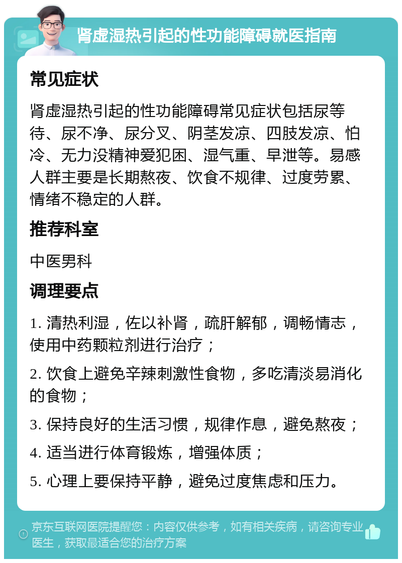 肾虚湿热引起的性功能障碍就医指南 常见症状 肾虚湿热引起的性功能障碍常见症状包括尿等待、尿不净、尿分叉、阴茎发凉、四肢发凉、怕冷、无力没精神爱犯困、湿气重、早泄等。易感人群主要是长期熬夜、饮食不规律、过度劳累、情绪不稳定的人群。 推荐科室 中医男科 调理要点 1. 清热利湿，佐以补肾，疏肝解郁，调畅情志，使用中药颗粒剂进行治疗； 2. 饮食上避免辛辣刺激性食物，多吃清淡易消化的食物； 3. 保持良好的生活习惯，规律作息，避免熬夜； 4. 适当进行体育锻炼，增强体质； 5. 心理上要保持平静，避免过度焦虑和压力。