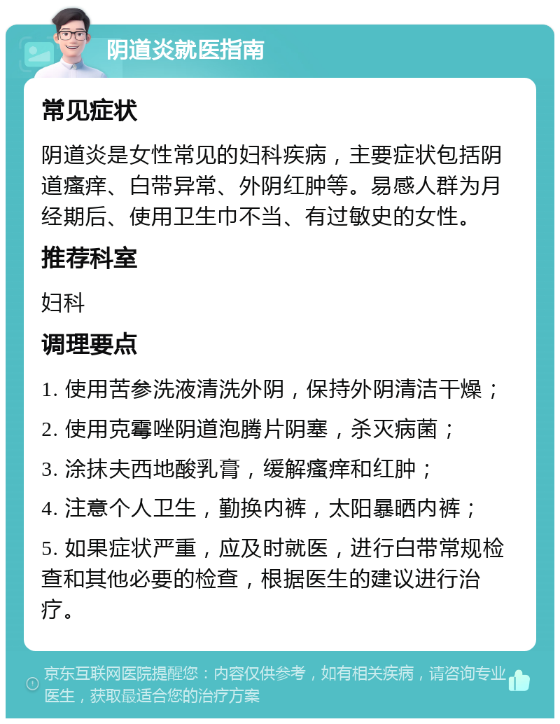 阴道炎就医指南 常见症状 阴道炎是女性常见的妇科疾病，主要症状包括阴道瘙痒、白带异常、外阴红肿等。易感人群为月经期后、使用卫生巾不当、有过敏史的女性。 推荐科室 妇科 调理要点 1. 使用苦参洗液清洗外阴，保持外阴清洁干燥； 2. 使用克霉唑阴道泡腾片阴塞，杀灭病菌； 3. 涂抹夫西地酸乳膏，缓解瘙痒和红肿； 4. 注意个人卫生，勤换内裤，太阳暴晒内裤； 5. 如果症状严重，应及时就医，进行白带常规检查和其他必要的检查，根据医生的建议进行治疗。