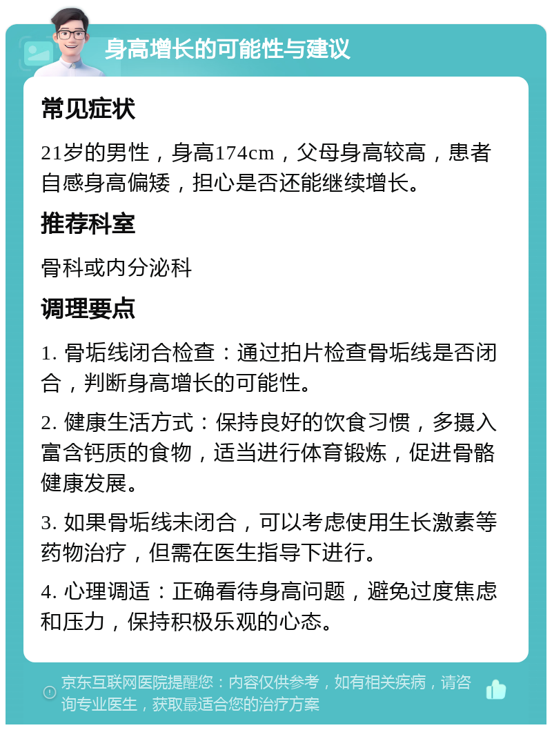 身高增长的可能性与建议 常见症状 21岁的男性，身高174cm，父母身高较高，患者自感身高偏矮，担心是否还能继续增长。 推荐科室 骨科或内分泌科 调理要点 1. 骨垢线闭合检查：通过拍片检查骨垢线是否闭合，判断身高增长的可能性。 2. 健康生活方式：保持良好的饮食习惯，多摄入富含钙质的食物，适当进行体育锻炼，促进骨骼健康发展。 3. 如果骨垢线未闭合，可以考虑使用生长激素等药物治疗，但需在医生指导下进行。 4. 心理调适：正确看待身高问题，避免过度焦虑和压力，保持积极乐观的心态。