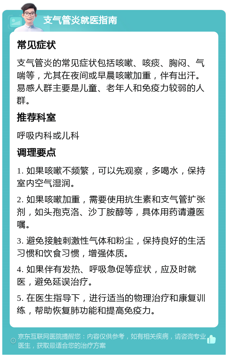 支气管炎就医指南 常见症状 支气管炎的常见症状包括咳嗽、咳痰、胸闷、气喘等，尤其在夜间或早晨咳嗽加重，伴有出汗。易感人群主要是儿童、老年人和免疫力较弱的人群。 推荐科室 呼吸内科或儿科 调理要点 1. 如果咳嗽不频繁，可以先观察，多喝水，保持室内空气湿润。 2. 如果咳嗽加重，需要使用抗生素和支气管扩张剂，如头孢克洛、沙丁胺醇等，具体用药请遵医嘱。 3. 避免接触刺激性气体和粉尘，保持良好的生活习惯和饮食习惯，增强体质。 4. 如果伴有发热、呼吸急促等症状，应及时就医，避免延误治疗。 5. 在医生指导下，进行适当的物理治疗和康复训练，帮助恢复肺功能和提高免疫力。