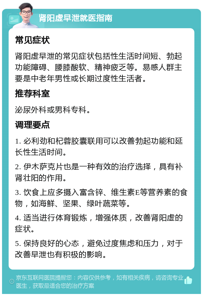 肾阳虚早泄就医指南 常见症状 肾阳虚早泄的常见症状包括性生活时间短、勃起功能障碍、腰膝酸软、精神疲乏等。易感人群主要是中老年男性或长期过度性生活者。 推荐科室 泌尿外科或男科专科。 调理要点 1. 必利劲和杞蓉胶囊联用可以改善勃起功能和延长性生活时间。 2. 伊木萨克片也是一种有效的治疗选择，具有补肾壮阳的作用。 3. 饮食上应多摄入富含锌、维生素E等营养素的食物，如海鲜、坚果、绿叶蔬菜等。 4. 适当进行体育锻炼，增强体质，改善肾阳虚的症状。 5. 保持良好的心态，避免过度焦虑和压力，对于改善早泄也有积极的影响。