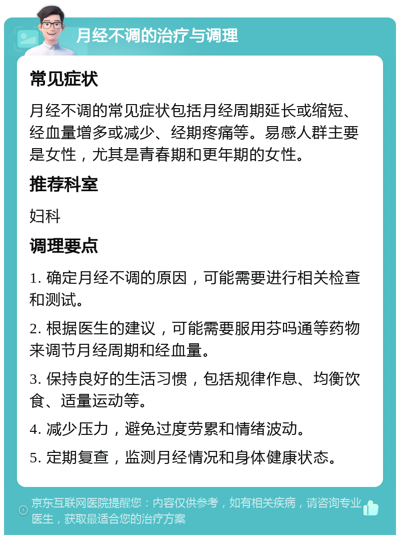 月经不调的治疗与调理 常见症状 月经不调的常见症状包括月经周期延长或缩短、经血量增多或减少、经期疼痛等。易感人群主要是女性，尤其是青春期和更年期的女性。 推荐科室 妇科 调理要点 1. 确定月经不调的原因，可能需要进行相关检查和测试。 2. 根据医生的建议，可能需要服用芬吗通等药物来调节月经周期和经血量。 3. 保持良好的生活习惯，包括规律作息、均衡饮食、适量运动等。 4. 减少压力，避免过度劳累和情绪波动。 5. 定期复查，监测月经情况和身体健康状态。