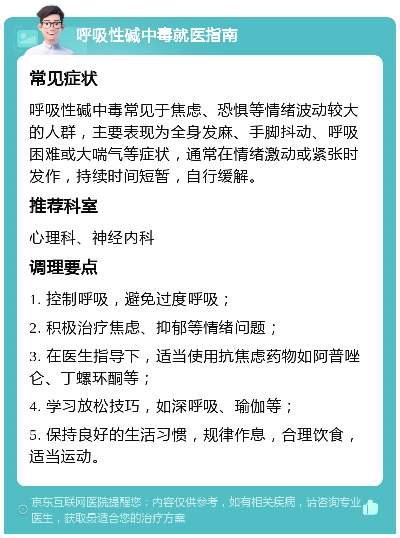 呼吸性碱中毒就医指南 常见症状 呼吸性碱中毒常见于焦虑、恐惧等情绪波动较大的人群，主要表现为全身发麻、手脚抖动、呼吸困难或大喘气等症状，通常在情绪激动或紧张时发作，持续时间短暂，自行缓解。 推荐科室 心理科、神经内科 调理要点 1. 控制呼吸，避免过度呼吸； 2. 积极治疗焦虑、抑郁等情绪问题； 3. 在医生指导下，适当使用抗焦虑药物如阿普唑仑、丁螺环酮等； 4. 学习放松技巧，如深呼吸、瑜伽等； 5. 保持良好的生活习惯，规律作息，合理饮食，适当运动。