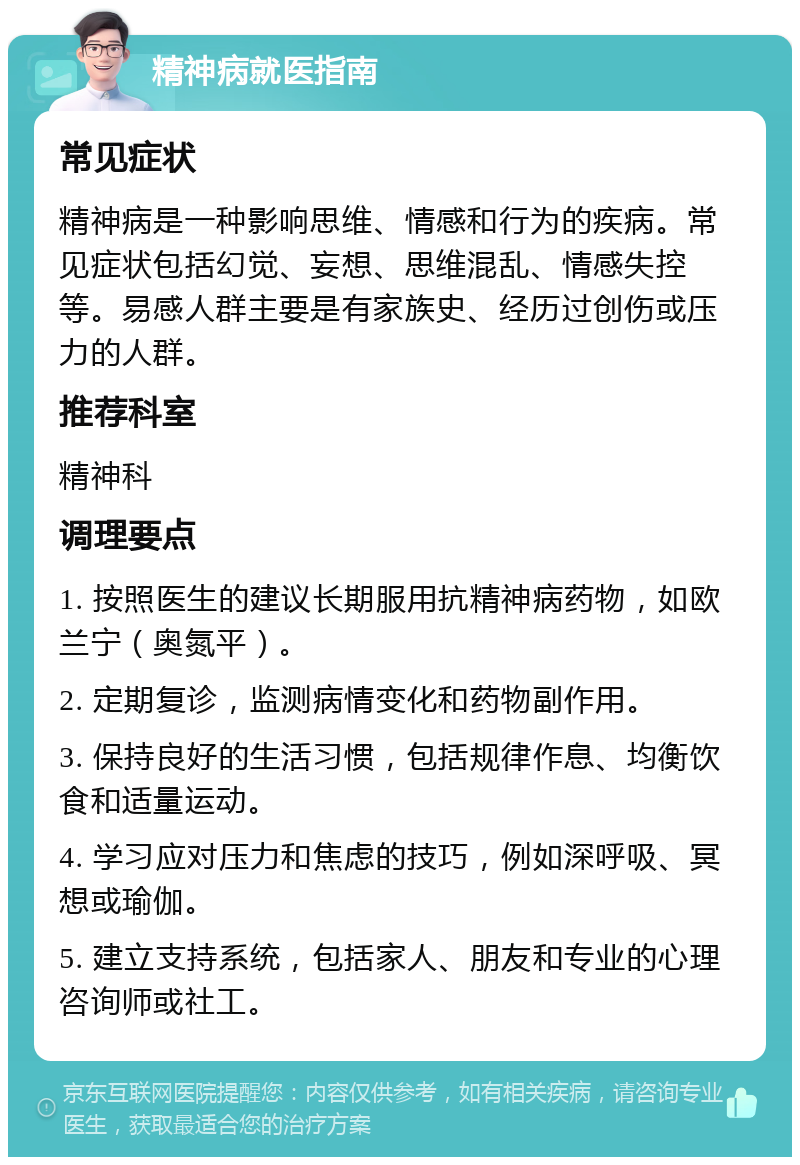 精神病就医指南 常见症状 精神病是一种影响思维、情感和行为的疾病。常见症状包括幻觉、妄想、思维混乱、情感失控等。易感人群主要是有家族史、经历过创伤或压力的人群。 推荐科室 精神科 调理要点 1. 按照医生的建议长期服用抗精神病药物，如欧兰宁（奥氮平）。 2. 定期复诊，监测病情变化和药物副作用。 3. 保持良好的生活习惯，包括规律作息、均衡饮食和适量运动。 4. 学习应对压力和焦虑的技巧，例如深呼吸、冥想或瑜伽。 5. 建立支持系统，包括家人、朋友和专业的心理咨询师或社工。