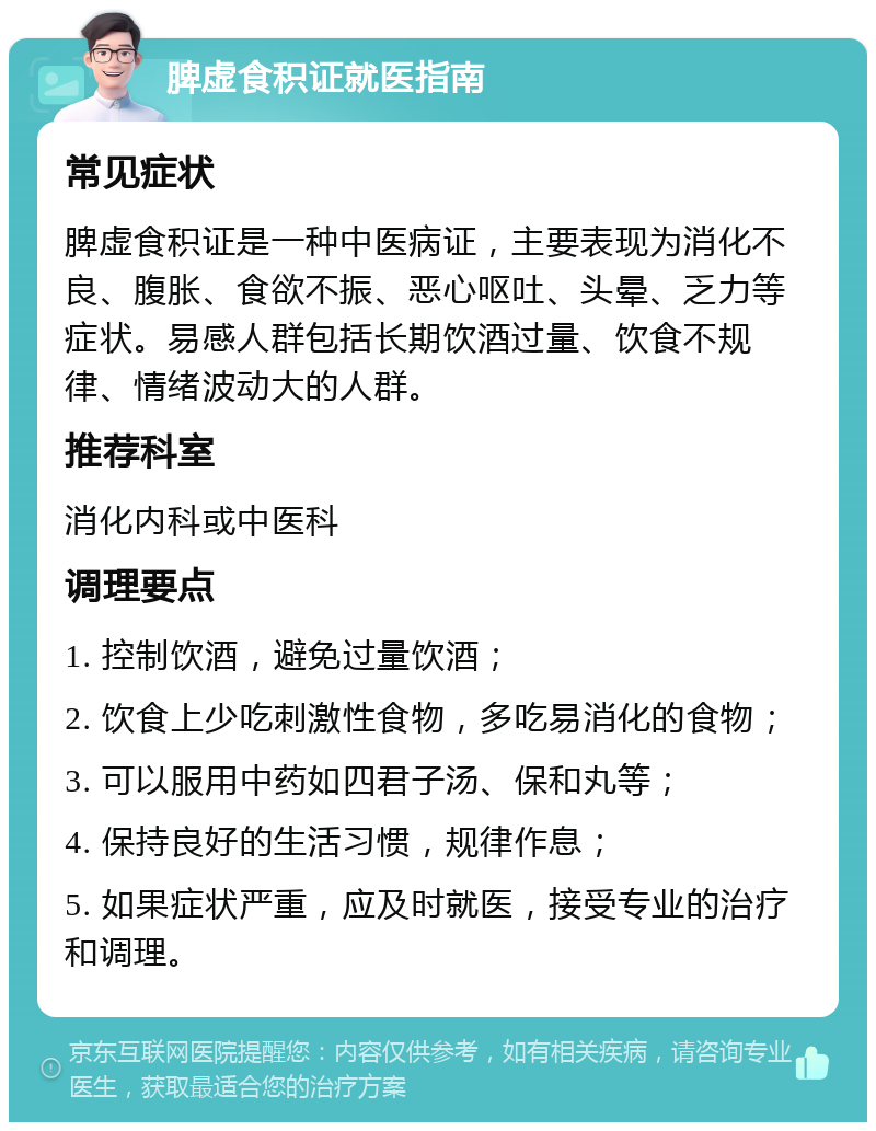 脾虚食积证就医指南 常见症状 脾虚食积证是一种中医病证，主要表现为消化不良、腹胀、食欲不振、恶心呕吐、头晕、乏力等症状。易感人群包括长期饮酒过量、饮食不规律、情绪波动大的人群。 推荐科室 消化内科或中医科 调理要点 1. 控制饮酒，避免过量饮酒； 2. 饮食上少吃刺激性食物，多吃易消化的食物； 3. 可以服用中药如四君子汤、保和丸等； 4. 保持良好的生活习惯，规律作息； 5. 如果症状严重，应及时就医，接受专业的治疗和调理。