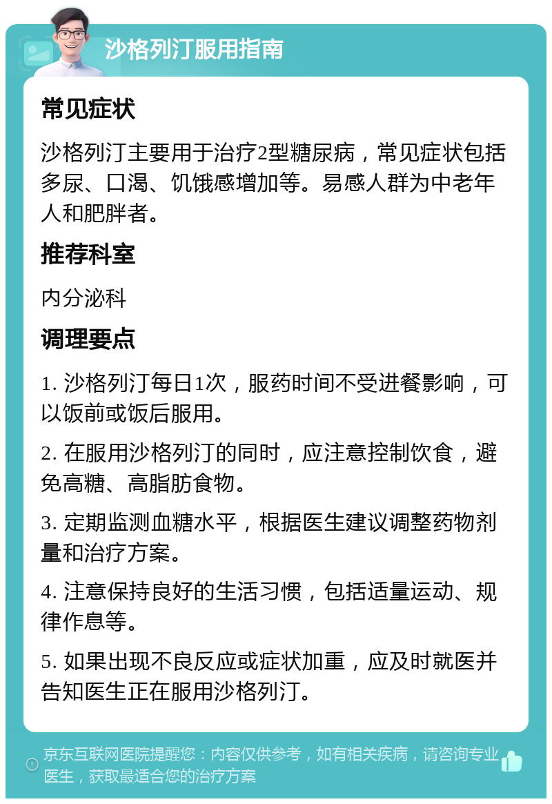 沙格列汀服用指南 常见症状 沙格列汀主要用于治疗2型糖尿病，常见症状包括多尿、口渴、饥饿感增加等。易感人群为中老年人和肥胖者。 推荐科室 内分泌科 调理要点 1. 沙格列汀每日1次，服药时间不受进餐影响，可以饭前或饭后服用。 2. 在服用沙格列汀的同时，应注意控制饮食，避免高糖、高脂肪食物。 3. 定期监测血糖水平，根据医生建议调整药物剂量和治疗方案。 4. 注意保持良好的生活习惯，包括适量运动、规律作息等。 5. 如果出现不良反应或症状加重，应及时就医并告知医生正在服用沙格列汀。