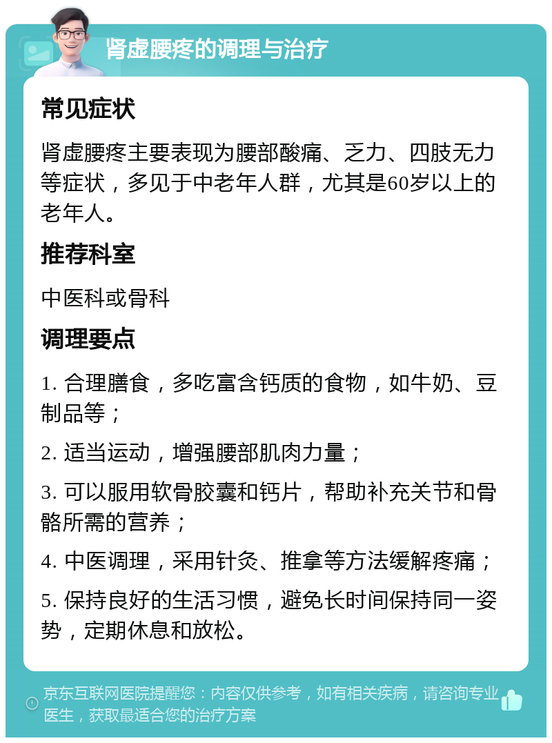 肾虚腰疼的调理与治疗 常见症状 肾虚腰疼主要表现为腰部酸痛、乏力、四肢无力等症状，多见于中老年人群，尤其是60岁以上的老年人。 推荐科室 中医科或骨科 调理要点 1. 合理膳食，多吃富含钙质的食物，如牛奶、豆制品等； 2. 适当运动，增强腰部肌肉力量； 3. 可以服用软骨胶囊和钙片，帮助补充关节和骨骼所需的营养； 4. 中医调理，采用针灸、推拿等方法缓解疼痛； 5. 保持良好的生活习惯，避免长时间保持同一姿势，定期休息和放松。