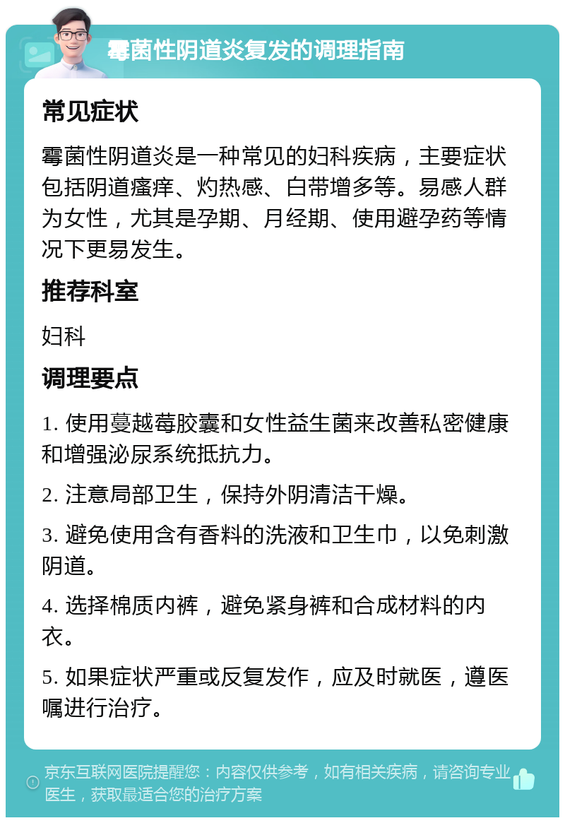 霉菌性阴道炎复发的调理指南 常见症状 霉菌性阴道炎是一种常见的妇科疾病，主要症状包括阴道瘙痒、灼热感、白带增多等。易感人群为女性，尤其是孕期、月经期、使用避孕药等情况下更易发生。 推荐科室 妇科 调理要点 1. 使用蔓越莓胶囊和女性益生菌来改善私密健康和增强泌尿系统抵抗力。 2. 注意局部卫生，保持外阴清洁干燥。 3. 避免使用含有香料的洗液和卫生巾，以免刺激阴道。 4. 选择棉质内裤，避免紧身裤和合成材料的内衣。 5. 如果症状严重或反复发作，应及时就医，遵医嘱进行治疗。