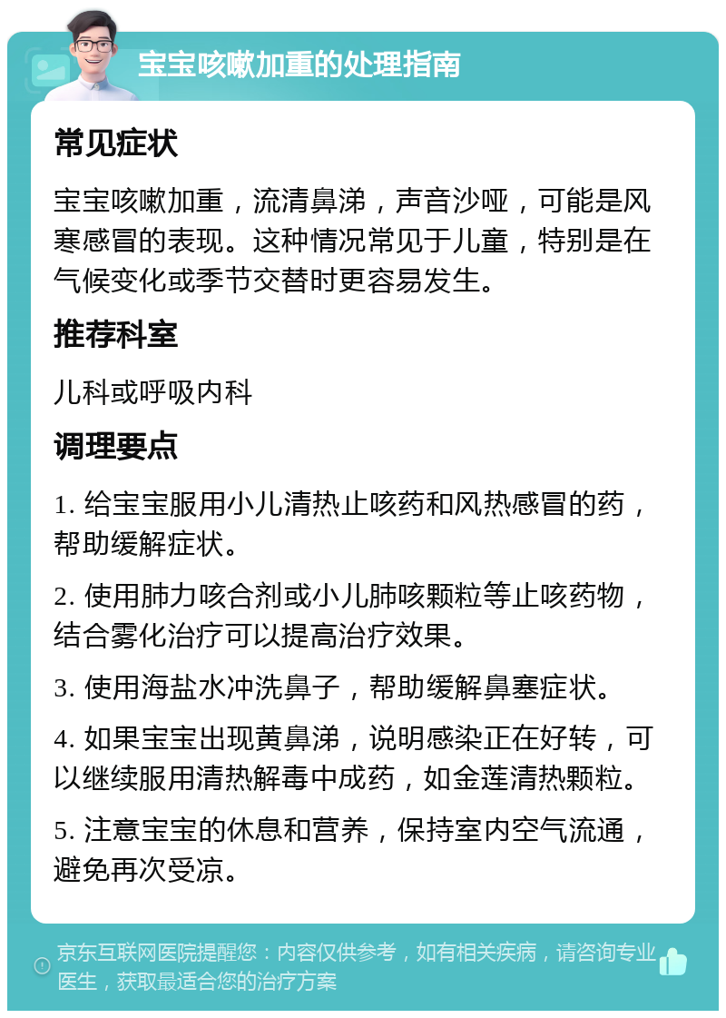 宝宝咳嗽加重的处理指南 常见症状 宝宝咳嗽加重，流清鼻涕，声音沙哑，可能是风寒感冒的表现。这种情况常见于儿童，特别是在气候变化或季节交替时更容易发生。 推荐科室 儿科或呼吸内科 调理要点 1. 给宝宝服用小儿清热止咳药和风热感冒的药，帮助缓解症状。 2. 使用肺力咳合剂或小儿肺咳颗粒等止咳药物，结合雾化治疗可以提高治疗效果。 3. 使用海盐水冲洗鼻子，帮助缓解鼻塞症状。 4. 如果宝宝出现黄鼻涕，说明感染正在好转，可以继续服用清热解毒中成药，如金莲清热颗粒。 5. 注意宝宝的休息和营养，保持室内空气流通，避免再次受凉。