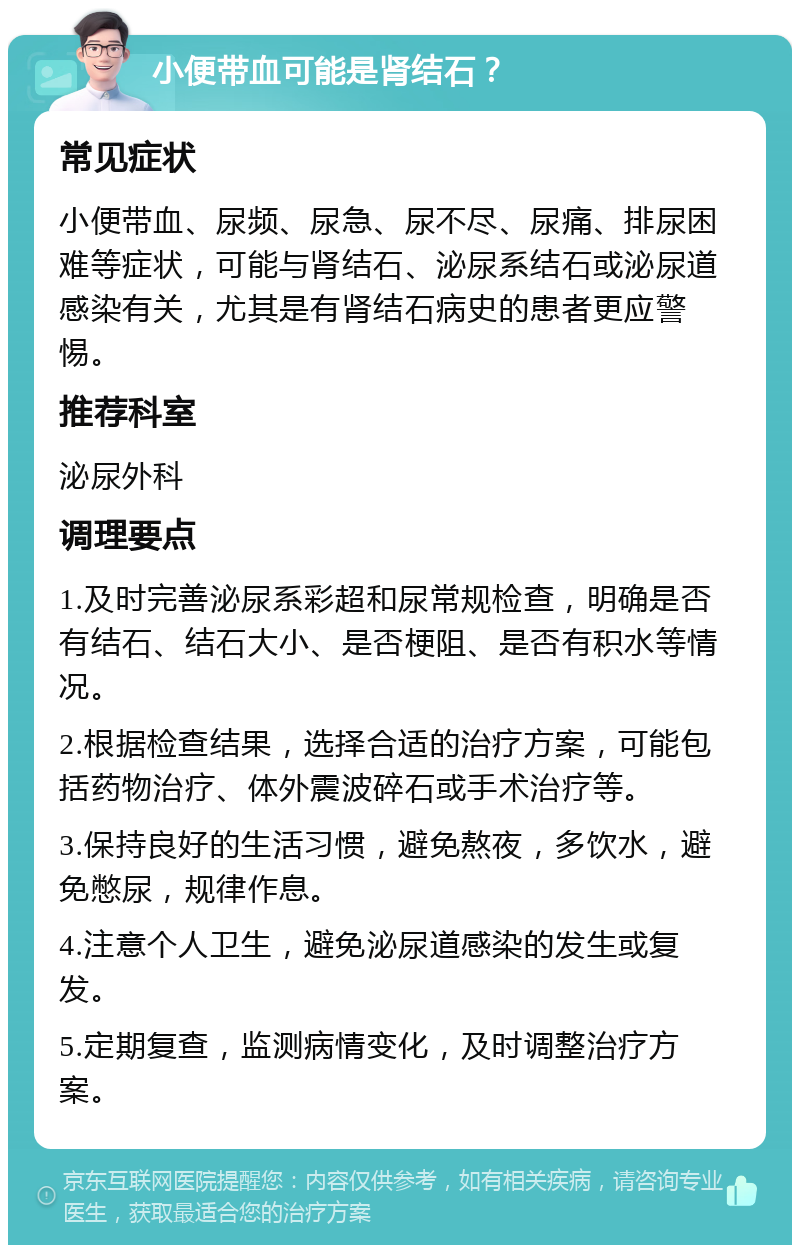 小便带血可能是肾结石？ 常见症状 小便带血、尿频、尿急、尿不尽、尿痛、排尿困难等症状，可能与肾结石、泌尿系结石或泌尿道感染有关，尤其是有肾结石病史的患者更应警惕。 推荐科室 泌尿外科 调理要点 1.及时完善泌尿系彩超和尿常规检查，明确是否有结石、结石大小、是否梗阻、是否有积水等情况。 2.根据检查结果，选择合适的治疗方案，可能包括药物治疗、体外震波碎石或手术治疗等。 3.保持良好的生活习惯，避免熬夜，多饮水，避免憋尿，规律作息。 4.注意个人卫生，避免泌尿道感染的发生或复发。 5.定期复查，监测病情变化，及时调整治疗方案。